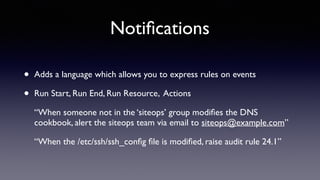 Notifications 
• Adds a language which allows you to express rules on events 
• Run Start, Run End, Run Resource, Actions 
“When someone not in the ‘siteops’ group modifies the DNS 
cookbook, alert the siteops team via email to siteops@example.com” 
“When the /etc/ssh/ssh_config file is modified, raise audit rule 24.1” 
 