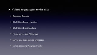 • It’s hard to get access to this data: 
• Reporting Console 
• Chef Client Report handlers 
• Chef Client Event handlers 
• Mining server-side Nginx logs 
• Server side tools such as orgmapper 
• Scripts accessing Postgres directly 
 
