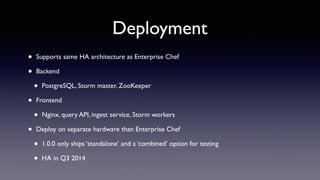 Deployment 
• Supports same HA architecture as Enterprise Chef 
• Backend 
• PostgreSQL, Storm master, ZooKeeper 
• Frontend 
• Nginx, query API, ingest service, Storm workers 
• Deploy on separate hardware than Enterprise Chef 
• 1.0.0 only ships ‘standalone’ and a ‘combined’ option for testing 
• HA in Q3 2014 
 