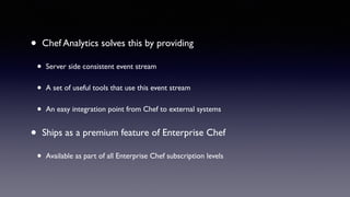 • Chef Analytics solves this by providing 
• Server side consistent event stream 
• A set of useful tools that use this event stream 
• An easy integration point from Chef to external systems 
• Ships as a premium feature of Enterprise Chef 
• Available as part of all Enterprise Chef subscription levels 
 