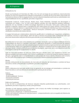 A Empresa
®Tec Tor - Freios Industriais
A Filosofia Tec Tor
Desde sua fundação em Setembro de 1986, a Tec Tor vem ao longo de sua existência, desenvolvendo
projetos no ramo de equipamentos voltados à transmissão e controle de força mecânica. Buscando em
sua essência oferecer não só equipamentos, mas sim soluções industriais essenciais ou customizadas com
responsabilidade técnica, qualidade, precisão e segurança.
Produzindo Catracas, Contra Recuos, Rodas Livres, Freios Industriais, Grampos da Ancoragem e
Limitadores de Torque, a Tec Tor tem como objetivo atender aos mais rigorosos padrões industriais,
utilizando em seu trabalho a melhor tecnologia disponível no mercado, tanto para confecção dos
projetos e soluções, quanto para o atendimento das expectativas de nossos clientes e fornecedores.
Para isso a empresa valoriza a capacidade humana e a contribuição individual que busca através da
integridade, habilidade e capacidade, oferecer inovações constantes para o aprimoramento das
atividades e benefícios de nossos clientes.
A equipe formada por colaboradores altamente qualificada é composta por engenheiros, projetistas,
consultores, técnicos e especialistas, além de toda a estrutura do parque fabril, profissionais estes que
procuram desenvolver soluções eficientes para atender as necessidades de nossos clientes
Reconhecida no mercado como sinônimo de qualidade, inovação e por sua responsabilidade técnica
(capacidade de oferecer o produto certo para a aplicação desejada e confeccionado de maneira
correta), a Tec Tor, atende aos mais variados projetos convencionais ou especiais do mercado nacional
e internacional. Todos com a garantia de qualidade, eficiência e assistência técnica especializada, que
abrange desde o desenvolvimento personalizado do projeto, supervisão até o acompanhamento de
montagens e start up do equipamento no cliente.
Líder no mercado brasileiro no setor de Contra Recuos e Rodas Livres, com Assistência Técnica em
diversos estados e em outros países, a Tec Tor tem a satisfação e a certeza de fornecer soluções seguras e
eficazes, agregando valor e competitividade a cada projeto de nossos clientes, firmando assim o nome
Tec Tor como uma empresa que contribui no crescimento e desenvolvimento sustentável do país.
Missão
Atender efetivamente às necessidades do mercado em soluções de transmissão e controle de força
mecânica, tendo como princípio a qualidade, precisão e segurança.
Visão
Obter a liderança de mercado sendo ícone na geração de tecnologia em transmissão e controle de
força mecânica, com excelência em atendimento e prestação de serviços.
Valores
- Integridade
- Responsabilidade Técnica
- Inovação Constante
- Valorização humana
Política de Qualidade
A Tec Tor tem o compromisso de fornecer soluções industrias padronizadas ou customizadas, com
qualidade, precisão e segurança, tendo como premissas:
-Atender os mais rigorosos padrões industriais, com a busca da melhor tecnologia, para superar as
necessidades e expectativas dos clientes;
- Capacitação, integração e valorização humana;
-Prática da melhoria contínua em seus processos e comprometimento com os requisitos do Sistema de
Gestão da Qualidade.
 