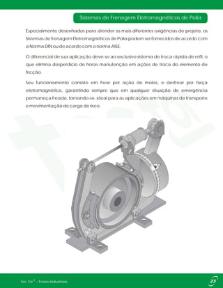 Especialmente desenhados para atender as mais diferentes exigências de projeto, os
Sistemas de frenagem Eletromagnéticos de Polia podem ser fornecidos de acordo com
a Norma DIN ou de acordo com a norma AISE.
O diferencial de sua aplicação deve-se ao exclusivo sistema de troca rápida de refil, o
que elimina desperdício de horas manutenção em ações de troca do elemento de
fricção.
Seu funcionamento consiste em frear por ação de molas, e desfrear por força
eletromagnética, garantindo sempre que em qualquer situação de emergência
permaneça freado, tornando-se, ideal para as aplicações em máquinas de transporte
e movimentação de carga de risco.
Sistemas de Frenagem Eletromagnéticos de Polia
®Tec Tor - Freios Industriais
 