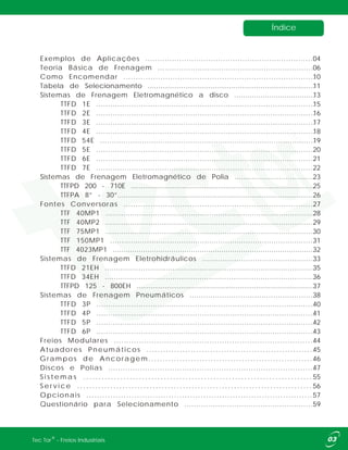 Índice
Exemplos de Aplicações
Teoria Básica de Frenagem ...................................................................
Como Encomendar ..............................................................................
Tabela de Selecionamento ................................................................................
Sistemas de Frenagem Eletromagnético de Polia ......................................
Fontes Conversoras ..............................................................................
Sistemas de Frenagem Eletrohidráulicos .................................................
Sistemas de Frenagem Pneumáticos ......................................................
Freios Modulares ................................................................................
Atuadores Pneumáticos .............................................................
...........................................................
Discos e Polias ....................................................................................
Opcionais ......................................................................................
Questionário para Selecionamento .......................................................
......................................................................
Sistemas de Frenagem Eletromagnético a disco .....................................
TTFD 1E .............................................................................................
TTFD 2E .............................................................................................
TTFD 3E .............................................................................................
TTFD 4E .............................................................................................
TTFD 54E .............................................................................................
TTFD 5E .............................................................................................
TTFD 6E .............................................................................................
TTFD 7E .............................................................................................
TTFPD 200 - 710E .............................................................................................
TTFPA 8” - 30”.................................................................................................
TTF 40MP1 .............................................................................................
TTF 40MP2 .............................................................................................
TTF 75MP1 .............................................................................................
TTF 150MP1 .........................................................................................
TTF 4023MP1 .............................................................................................
TTFD 21EH .............................................................................................
TTFD 34EH .............................................................................................
TTFPD 125 - 800EH ........................................................................................
TTFD 3P .............................................................................................
TTFD 4P .............................................................................................
TTFD 5P .............................................................................................
TTFD 6P .............................................................................................
Grampos de Ancoragem
S i s t e m a s . . . . . . . . . . . . . . . . . . . . . . . . . . . . . . . . . . . . . . . . . . . . . . . . . . . . . . . . . . . . . . . . . . . . . . . . . . .
S e r v i c e . . . . . . . . . . . . . . . . . . . . . . . . . . . . . . . . . . . . . . . . . . . . . . . . . . . . . . . . . . . . . . . . . . . . . . . . . . . . . . .
04
06
10
11
13
15
16
17
18
19
20
21
22
23
25
26
27
28
29
30
31
32
33
35
36
37
38
40
41
42
43
44
45
46
47
55
56
57
59
®Tec Tor - Freios Industriais
 