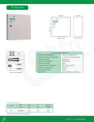 TTF 4023 MP1
Como Encomendar: TTF
Modelo
Modulo
de
Potência
Material
do
Painel
Cor
do
Painel
Sistema de
Desgaste de
Pastilha
TTF 4023MP1 CX1 SIP2PI1
Interpretação de siglas vide página 27.
®Tec Tor - Freios Industriais
4321
500 mm
500mm
200 mm
Visão LateralVisão Frontal
Placa de Montagem
Tensão de Alimentação:
Características Técnicas
Bifásica 220/380/440 Vca
De -20°C a +60°C
30 kg
50 ou 60 Hz
IP65
230/50 Vcc
700 / h
Linhas TTFPA...E e TTFD...E
± 10% da Tensão NominalVariação de Tensão de entrada:
Temperatura de operação:
Peso total da fonte:
Frequência da Rede:
Grau de Proteção:
Tensão da Saída:
Número de Manobras:
Aplicações:
 