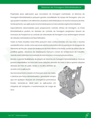 Projetados para aplicações que necessitam de frenagem controlada, os Sistemas de
Frenagem Eletrohidráulicos possuem grande versatilidade de torque de frenagem, uma vez
que podem trabalhar com diferentes atuadores eletrohidráulicos na mesma estrutura de freio.
Sendo portanto, sua aplicação recomendada para os mais variados segmentos industriais.
Especialmente desenvolvidos para proporcionar controle efetivo de frenagem, os Freios
Eletrohidráulicos podem ser dotados de controle de frenagem progressiva através de
inversores de freqüência ou controle de velocidade de frenagem e/ou desfrenagem através
de válvulas controladoras de fluxo hidráulico.
Todos os freios inseridos nesta linha possuem eixos confeccionados em aço inóx e buchas
autolubrificantes, tendo como opcionais sistema automático de recuperação de desgaste de
elemento de fricção, sensor de sinalização de freio aberto e fechado, sensor de detecção de
pastilhas gastas, alavanca de desbloqueio manual e sensor de temperatura de trabalho,
visando assim minimizar necessidade de intervenções e manutenção preventiva.
Devido a grande flexibilidade do projeto de Sistemas de Frenagem Eletrohidráulicos, torna-se
possível disponibilizar ao mercado tanto soluções dotadas de freios a disco quanto soluções
dotadas de freio de polia, sendo a escolha definida de
acordo com a aplicação.
Seu funcionamento consiste em frear por ação de molas,
e desfrear por força eletrohidráulica, garantindo sempre
que em qualquer situação de emergência permaneça
freado, tornando-se, ideal para as aplicações em
máquinas de transporte e movimentação de carga de
risco.
Sistemas de Frenagem Eletrohidráulicos
®Tec Tor - Freios Industriais
 