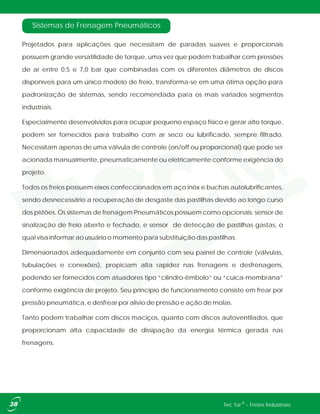 Sistemas de Frenagem Pneumáticos
Projetados para aplicações que necessitam de paradas suaves e proporcionais
possuem grande versatilidade de torque, uma vez que podem trabalhar com pressões
de ar entre 0,5 e 7,0 bar que combinadas com os diferentes diâmetros de discos
disponíveis para um único modelo de freio, transforma-se em uma ótima opção para
padronização de sistemas, sendo recomendada para os mais variados segmentos
industriais.
Especialmente desenvolvidos para ocupar pequeno espaço físico e gerar alto torque,
podem ser fornecidos para trabalho com ar seco ou lubrificado, sempre filtrado.
Necessitam apenas de uma válvula de controle (on/off ou proporcional) que pode ser
acionada manualmente, pneumaticamente ou eletricamente conforme exigência do
projeto.
Todos os freios possuem eixos confeccionados em aço inóx e buchas autolubrificantes,
sendo desnecessário a recuperação de desgaste das pastilhas devido ao longo curso
dos pistões. Os sistemas de frenagem Pneumáticos possuem como opcionais: sensor de
sinalização de freio aberto e fechado, e sensor de detecção de pastilhas gastas, o
qual visa informar ao usuário o momento para substituição das pastilhas.
Dimensionados adequadamente em conjunto com seu painel de controle (válvulas,
tubulações e conexões), propiciam alta rapidez nas frenagens e desfrenagens,
podendo ser fornecidos com atuadores tipo “cilindro-êmbolo” ou “cuíca-membrana”
conforme exigência de projeto. Seu princípio de funcionamento consiste em frear por
pressão pneumática, e desfrear por alívio de pressão e ação de molas.
Tanto podem trabalhar com discos maciços, quanto com discos autoventilados, que
proporcionam alta capacidade de dissipação da energia térmica gerada nas
frenagens.
®Tec Tor - Freios Industriais
 