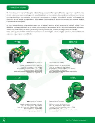 ®Tec Tor - Freios Industriais
Características Técnicas
Diâmetro mínimo do disco: 250 mm
Força de frenagem: 0.74 a 10.8 kN
Peso da Pinça com atuador: 6,8 a 10 kg
Peso do Atuador: 0,3 a 3,5 kg
Volume de ar necessário para deslocamento do Atuador em
plena retração: 25 a 960 ml
TTFDR
Características Técnicas
Diâmetro mínimo do disco: 250 mm
Força de frenagem: 0.29 a 2.76 kN
Peso da Pinça com atuador: 2,06 a 5,17 kg
Peso do Atuador: 0,39 a 3,5 kg
Volume de ar necessário para deslocamento do Atuador em
plena retração: 8 a 950 ml
TTFDS
Características Técnicas
Diâmetro mínimo do disco: 610 mm
Força de frenagem: 0.74 a 14.3 kN
Peso da Pinça com atuador: 9,52 a 14,22 kg
Peso do Atuador: 0,3 a 5,1 kg
Volume de ar necessário para deslocamento do Atuador em
plena retração: 0,025 a 1.191 m
TTFDX
Freios Modulares
Caracteristicas Técnicas
Diâmetro mínimo do disco: 300 mm
Força de frenagem: 0.74 a 14.3 kN
Peso da Pinça com atuador: 7,37 a 12 kg
Peso do Atuador: 0,3 a 5,5 kg
Volume de ar necessário para deslocamento do Atuador em
plena retração: 0.025 a 1.191 ml
TTFDGX
®
Os Freios Modulares Tec Tor são aptos a trabalhos que exijam alta responsabilidade, segurança e performance
devido a sua construção robusta, permite sua utilização em ambientes com alto grau de elementos contaminantes,
em regimes severos de trabalhos, tendo como características a rapidez de atuação e baixa necessidade de
manutenção, facilidade de montagem, possibilidade de combinação de pinças de Frenagem, multiplicando a
capacidade de Frenagem.
Os freios inseridos nesta linha possuem eixos em aço inox e sistema de troca rápida de pastilha, tendo como
opcionais, sistema automático de recuperação de desgaste de elemento de fricção, sensor de sinalização de freio
aberto e fechado, sensor de detecção de desgaste de pastilhas/refil, e sensor de temperatura de trabalho.
Todos estes opcionais visam minimizar a necessidade de intervenções e manutenções humanas, oferecendo maior
agilidade, segurança e rentabilidade.
 