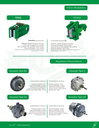 TTFDU TTFDGR
Atuadores Pneumaticos
Atuador Tipo B2 Atuador Tipo S
Atuador Tipo SDAtuador Tipo S4
Freios Modulares
Caracteristicas Técnicas
Diâmetro mínimo do disco: 150 mm
Força de frenagem: 0.6 a 2.6 kN
Peso da Pinça com atuador: 0,8 a 2,24 kg
Peso do Atuador: 0,5 a 1,49 kg
Volume de ar necessário para deslocamento do Atuador em
plena retração: 4 a 46 ml
Caracteristicas Técnicas
Pressão máxima: 7 bar
Peso do Atuador: 1,49 kg
Volume de ar necessário para
abertura total do atuador: 46 ml
Indicado para: TTFDU
Caracteristicas Técnicas
Pressão máxima: 7 bar
Peso do Atuador: 2,06 kg
Volume de ar necessário para
abertura total do atuador: 426 ml
Indicado para: TTFDX - TTFDGX - TTFDR
Caracteristicas Técnicas
Pressão máxima: 4,6 bar
Peso do Atuador: 21 kg
Volume de ar necessário para
abertura total do atuador: 2,500 ml
Indicado para: TTFDGR
Caracteristicas Técnicas
Pressão máxima: 7 bar
Peso do Atuador: 1,49 kg
Volume de ar necessário para
abertura total do atuador: 46 ml
Indicado para: TTFDU
Características Técnicas
Diâmetro mínimo do disco: 250 mm
Força de frenagem: 19,5 a 36 kN
Peso da Pinça com atuador: 40,8 a 55 kg
Peso do Atuador: 6,8 a 21 kg
Volume de ar necessário para deslocamento do Atuador em
plena retração: 1,300 a 2,500 ml
®Tec Tor - Freios Industriais
 