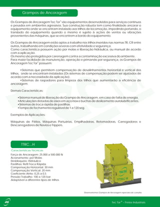 Desenvolvemos Grampos de Ancoragem especiais sob consulta.
Características Técnicas
Força de Ancoragem: 25.000 a 500.000 N
Acionamento: por Molas
Desbloqueio: Hidráulico
Pastilhas: Refil Troca Rápida
Compensação Horizontal: 30 mm
Compensação Vertical: 20 mm
Coeficiente Atrito: 0,25 a 0,5
Pressão Trabalho: 100 a 120 bar
Adaptável a diferentes tipos de trilhos.
TTRC...H
Grampos de Ancoragem
®
Os Grampos de Ancoragem Tec Tor são equipamentos desenvolvidos para serviços contínuos
e pesados em ambientes agressivos. Sua construção robusta tem como finalidade ancorar o
equipamento onde se encontram instalado aos trilhos de locomoção, impedindo portando, o
translado do equipamento quando o mesmo é sujeito à ações de ventos ou vibrações
provenientes das máquinas, que se encontrem a bordo do equipamento.
Os Grampos de Ancoragem estão aptos a trabalho nos trilhos inseridos nas normas TR, CR entre
outros, trabalhando em condições severas com efetividade e segurança.
Como característica possuem ação por molas e liberação hidráulica, ou manual de acordo
com a aplicação.
Os mesmo são protegidos por carenagem contra a contaminação excessiva do ambiente.
Para maior facilidade de manutenção, operação e primando por segurança, os Grampos de
®
Ancoragem Tec Tor possuem:
•Sistemas que permitem compensação de desalinhamentos horizontal e vertical dos
trilhos, onde se encontram instalados (Os sistemas de compensação podem ser ajustados de
acordo com a necessidade da aplicação).
•Sistemas de raspadores para limpeza dos trilhos que aumentarão a eficiência de
ancoragem.
Demais Características:
•Sistema manual de liberação do Grampo de Ancoragem, em caso de falta de energia.
•Articulações dotadas de eixos em aço inox e buchas de deslizamento autolubrificantes.
•Sistemas de troca rápida de pastilhas.
•Tempo de fechamento regulável de 1 a 120 seg.
Exemplos de Aplicações:
Máquinas de Pátios, Máquinas Portuárias, Empilhadeiras, Retomadoras, Carregadores e
Descarregadores de Navios e Trippers.
®Tec Tor - Freios Industriais
 