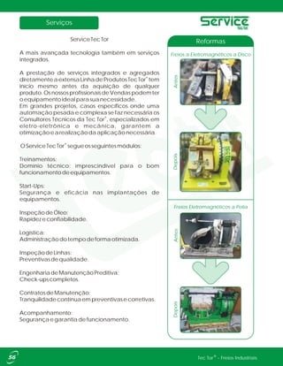 Serviços
®Tec Tor - Freios Industriais
ServiceTecTor
A mais avançada tecnologia também em serviços
integrados.
A prestação de serviços integrados e agregados
®
diretamenteaextensaLinhadeProdutosTecTor tem
início mesmo antes da aquisição de qualquer
produto.OsnossosprofissionaisdeVendaspodemter
oequipamentoidealparasuanecessidade.
Em grandes projetos, casos específicos onde uma
automação pesada e complexa se faz necessária os
®
Consultores Técnicos da Tec Tor , especializados em
eletro-eletrônica e mecânica, garantem a
otimizaçãoearealizaçãodaaplicaçãonecessária.
®
OServiceTecTor segueosseguintesmódulos:
Treinamentos:
Domínio técnico: imprescindível para o bom
funcionamentodeequipamentos.
Start-Ups:
Segurança e eficácia nas implantações de
equipamentos.
InspeçãodeÓleo:
Rapidezeconfiabilidade.
Logística:
Administraçãodotempodeformaotimizada.
InspeçãodeLinhas:
Preventivasdequalidade.
EngenhariadeManutençãoPreditiva:
Check-upscompletos.
ContratosdeManutenção:
Tranquilidadecontínuaempreventivasecorretivas.
Acompanhamento:
Segurançaegarantiadefuncionamento.
Freios Eletromagnéticos a Polia
AntesDepois
Freios a Eletromagnéticos a Disco
Reformas
AntesDepois
 