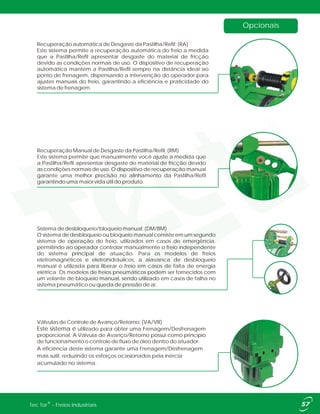 Opcionais
Sistema de desbloqueio/bloqueio manual: (DM/BM)
O sistema de desbloqueio ou bloqueio manual consiste em um segundo
sistema de operação do freio, utilizados em casos de emergência,
permitindo ao operador controlar manualmente o freio independente
do sistema principal de atuação. Para os modelos de freios
eletromagnéticos e eletrohidráulicos, a alavanca de desbloqueio
manual é utilizada para liberar o freio em casos de falta de energia
elétrica. Os modelos de freios pneumáticos podem ser fornecidos com
um volante de bloqueio manual, sendo utilizado em casos de falha no
sistema pneumático ou queda de pressão de ar.
Recuperação automática de Desgaste da Pastilha/Refil: (RA)
Este sistema permite a recuperação automática do freio a medida
que a Pastilha/Refil apresentar desgaste do material de fricção
devido as condições normais de uso. O dispositivo de recuperação
automática mantém a Pastilha/Refil sempre na distância ideal ao
ponto de frenagem, dispensando a intervenção do operador para
ajustes manuais do freio, garantindo a eficiência e praticidade do
sistema de frenagem.
Recuperação Manual de Desgaste da Pastilha/Refil: (RM)
Este sistema permite que manualmente você ajuste a medida que
a Pastilha/Refil apresentar desgaste do material de fricção devido
as condições normais de uso. O dispositivo de recuperação manual
garante uma melhor precisão no alinhamento da Pastilha/Refil
garantindo uma maior vida útil do produto.
Válvulas de Controle de Avanço/Retorno: (VA/VR)
Este sistema é utilizado para obter uma Frenagem/Desfrenagem
proporcional. A Válvula de Avanço/Retorno possui como principio
de funcionamento o controle de fluxo de óleo dentro do atuador.
A eficiência deste sistema garante uma Frenagem/Desfrenagem
mais sutil, reduzindo os esforços ocasionados pela inércia
acumulado no sistema.
®Tec Tor - Freios Industriais
 