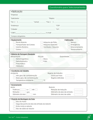 Questionário para Selecionamento
*Empresa:
*Solicitante: *Depto.:
*Tel.: ( ) *ramal: *Fax: ( )
*Endereço: *CEP:
*Cidade: *U.F.:
*CNPJ:______-______-______-______/______-______*e-mail:
*Campos obrigatórios.
Aplicação
®Tec Tor - Freios Industriais
rpm
kWcv
 