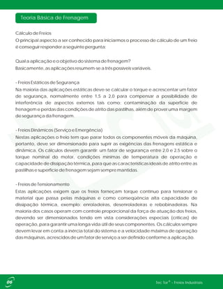Teoria Básica de Frenagem
Cálculo de Freios
O principal aspecto a ser conhecido para iniciarmos o processo de cálculo de um freio
é conseguir responder a seguinte pergunta:
Qual a aplicação e o objetivo do sistema de frenagem?
Basicamente, as aplicações resumem-se a três possíveis variáveis.
- Freios Estáticos de Segurança
Na maioria das aplicações estáticas deve-se calcular o torque e acrescentar um fator
de segurança, normalmente entre 1,5 a 2,0 para compensar a possibilidade de
interferência de aspectos externos tais como: contaminação da superfície de
frenagem e perdas das condições de atrito das pastilhas, além de prover uma margem
de segurança da frenagem.
- Freios Dinâmicos (Serviço e Emergência)
Nestas aplicações o freio tem que parar todos os componentes móveis da máquina,
portanto, deve ser dimensionado para suprir as exigências das frenagens estática e
dinâmica. Os cálculos devem garantir: um fator de segurança entre 2,0 e 2,5 sobre o
torque nominal do motor, condições mínimas de temperatura de operação e
capacidade de dissipação térmica, para que as características ideais de atrito entre as
pastilhas e superfície de frenagem sejam sempre mantidas.
- Freios de Tensionamento
Estas aplicações exigem que os freios forneçam torque contínuo para tensionar o
material que passa pelas máquinas e como conseqüência alta capacidade de
dissipação térmica, exemplo: enroladeiras, desenroladeiras e rebobinadeiras. Na
maioria dos casos operam com controle proporcional da força de atuação dos freios,
devendo ser dimensionados tendo em vista considerações especiais (críticas) de
operação, para garantir uma longa vida útil de seus componentes. Os cálculos sempre
devem levar em conta a inércia total do sistema e a velocidade máxima de operação
das máquinas, acrescidos de um fator de serviço a ser definido conforme a aplicação.
®Tec Tor - Freios Industriais
 