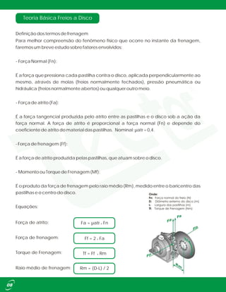 Definição dos termos de frenagem
Para melhor compreensão do fenômeno físico que ocorre no instante da frenagem,
faremos um breve estudo sobre fatores envolvidos:
- Força Normal (Fn):
É a força que pressiona cada pastilha contra o disco, aplicada perpendicularmente ao
mesmo, através de molas (freios normalmente fechados), pressão pneumática ou
hidráulica (freios normalmente abertos) ou qualquer outro meio.
- Força de atrito (Fa):
É a força tangencial produzida pelo atrito entre as pastilhas e o disco sob a ação da
força normal. A força de atrito é proporcional a força normal (Fn) e depende do
coeficiente de atrito do material das pastilhas. Nominal: µatr = 0,4.
- Força de frenagem (Ff):
É a força de atrito produzida pelas pastilhas, que atuam sobre o disco.
- Momento ou Torque de Frenagem (Mf):
É o produto da força de frenagem pelo raio médio (Rm), medido entre o baricentro das
pastilhas e o centro do disco.
Equações:
Teoria Básica Freios a Disco
Rm = (D-L) / 2Raio médio de frenagem:
Ff = 2 x Fa
Torque de Frenagem: Tf = Ff x Rm
Força de frenagem:
Fa = µatr x FnForça de atrito:
 