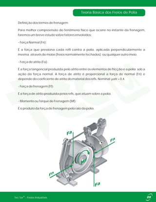 Teoria Básica dos Freios de Polia
Definição dos termos de frenagem
Para melhor compreensão do fenômeno físico que ocorre no instante da frenagem,
faremos um breve estudo sobre fatores envolvidos:
- Força Normal (Fn):
É a força que pressiona cada refil contra a polia, aplicada perpendicularmente a
mesma através de molas (freios normalmente fechados) ou qualquer outro meio.
- Força de atrito (Fa):
É a força tangencial produzida pelo atrito entre os elementos de fricção e a polia sob a
ação da força normal. A força de atrito é proporcional a força de normal (Fn) e
depende do coeficiente de atrito do material dos refis. Nominal: µatr = 0,4.
- Força de frenagem (Ff):
É a força de atrito produzida pelos refis, que atuam sobre a polia.
- Momento ou Torque de Frenagem (Mf):
É o produto da força de frenagem pelo raio da polia.
®Tec Tor - Freios Industriais
 