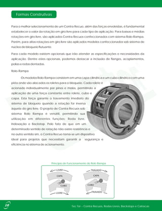 Formas Construtivas
Para o melhor selecionamento de um Contra Recuo, além das forças envolvidas, é fundamental
estabelecer o valor da rotação em giro livre para cada tipo de aplicação. Para baixas e médias
rotações em giro livre, são aplicados Contra Recuos confeccionados com sistema Rolo-Rampa.
Porém, para altas rotações em giro livre são aplicados modelos confeccionados sob sistema de
núcleo de bloqueio flutuante.
Para cada modelo existem opcionais que irão atender as especificações e necessidades da
aplicação. Dentre estes opcionais, podemos destacar a inclusão de flanges, acoplamentos,
polias e rodas dentadas.
Rolo-Rampa
Os modelos Rolo-Rampa consistem em uma capa cilíndrica e um cubo cilíndrico com uma
pista onde são alocados os roletes para o bloqueio. Cada rolete é
acionado individualmente por pinos e molas, permitindo a
aplicação de uma força constante entre rolete, cubo e
capa. Esta força garante o travamento imediato do
sistema de bloqueio quando a rotação for inversa
àquela do giro livre. O projeto de Contra Recuos sob
sistema Rolo Rampa é versátil, permitindo sua
utilização em diferentes funções: Roda livre,
Indexação e Backstop. Pelo fato de que em um
determinado sentido de rotação não existe resistência e
no outro sentido sim, o Contra Recuo torna-se um dispositivo
ideal para projetos que necessitam garantir a segurança e
eficiência no sistema de acionamento.
Tec Tor - Contra Recuos, Rodas Livres, Backstops e Catracas10
TRAVADO
CAPACAPA
LIVRE
LIVRE
CUBO
TRAVADO
CUBO
Príncipio de Funcionamento do Rolo Rampa
 