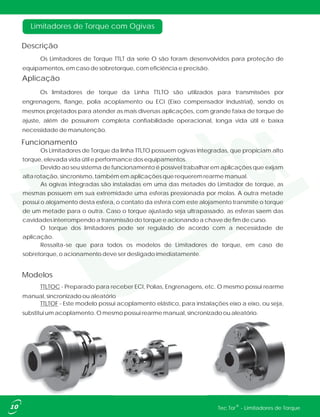 Limitadores de Torque com Ogivas
Descrição
Aplicação
Funcionamento
Modelos
Os Limitadores de Torque TTLT da serie O são foram desenvolvidos para proteção de
equipamentos, em caso de sobretorque, com eficiência e precisão.
Os limitadores de torque da Linha TTLTO são utilizados para transmissões por
engrenagens, flange, polia acoplamento ou ECI (Eixo compensador Industrial), sendo os
mesmos projetados para atender as mais diversas aplicações, com grande faixa de torque de
ajuste, além de possuírem completa confiabilidade operacional, longa vida útil e baixa
necessidade de manutenção.
TTLTOC - Preparado para receber ECI, Polias, Engrenagens, etc. O mesmo possui rearme
manual, sincronizado ou aleatório
TTLTOF - Este modelo possui acoplamento elástico, para instalações eixo a eixo, ou seja,
substitui um acoplamento. O mesmo possui rearme manual, sincronizado ou aleatório.
10 ®Tec Tor - Limitadores de Torque
Os Limitadores de Torque da linha TTLTO possuem ogivas integradas, que propiciam alto
torque, elevada vida útil e performance dos equipamentos.
Devido ao seu sistema de funcionamento é possível trabalhar em aplicações que exijam
alta rotação, sincronismo, também em aplicações que requerem rearme manual.
As ogivas integradas são instaladas em uma das metades do Limitador de torque, as
mesmas possuem em sua extremidade uma esferas pressionada por molas. A outra metade
possui o alojamento desta esfera, o contato da esfera com este alojamento transmite o torque
de um metade para o outra. Caso o torque ajustado seja ultrapassado, as esferas saem das
cavidades interrompendo a transmissão do torque e acionando a chave de fim de curso.
O torque dos limitadores pode ser regulado de acordo com a necessidade de
aplicação.
Ressalta-se que para todos os modelos de Limitadores de torque, em caso de
sobretorque, o acionamento deve ser desligado imediatamente.
 
