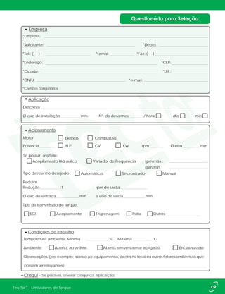 19®Tec Tor - Limitadores de Torque
*Empresa:
*Solicitante: *Depto.:
*Tel.: ( ) *ramal: *Fax: ( )
*Endereço: *CEP:
*Cidade: *U.F.:
*CNPJ: *e-mail:
*Campos obrigatórios.
Empresa
Aplicação
Descreva
Ø eixo de instalação mm. N°. de desarmes: / hora dia mês
Redução :1 rpm de saída
Ø eixo de entrada mm ø eixo de saída mm.
Tipo de transmissão de torque:
ECI Acoplamento Engrenagem Polia Outros:
Acionamento
Potência H.P. CV KW rpm Ø eixo mm
Motor
Redutor
Elétrico Combustão
Automático Sincronizado Manual
Acoplamento Hidráulico Variador de Frequência rpm máx.:
rpm mín.:
Se possuir, assinale:
Tipo de rearme desejado:
Croqui - Se possível, anexar croqui da aplicação.
Condições de trabalho
Temperatura ambiente: Mínima °C Máxima °C
Ambiente: Aberto, ao ar livre. Aberto, em ambiente abrigado. Enclausurado
Observações: (por exemplo: acesso ao equipamento, poeira no local ou outros fatores ambientais que
possam ser relevantes):
 
