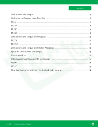 Índice
03®Tec Tor - Limitadores de Torque
Limitadores de Torque ..............................................................................................
Limitador de Torque com Fricção ...........................................................................
TTLTS .............................................................................................................................
TTLTSA ..........................................................................................................................
TTLTSF ...........................................................................................................................
TTLTSC ..........................................................................................................................
Limitadores de Torque com Ogivas .......................................................................
TTLTOF ........................................................................................................................
TTLTOC .......................................................................................................................
Limitadores de Torque de Esferas Alojadas ..........................................................
Tipos de Limitadores de Torque .............................................................................
Características .........................................................................................................
Sistemas de Monitoramento de Torque ...............................................................
TTSMT .........................................................................................................................
TTCFC ........................................................................................................................
Questionário para seleção do limitador de torque ............................................
4
5
6
7
8
9
10
11
12
13
14
15
16
17
18
19
 