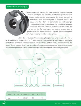 Os Limitadores de Torque são equipamentos projetados para
severas condições de trabalho e indicados para proteger
equipamentos contra sobrecargas de torque durante a
operação, pois descarregam o sistema motriz do
equipamento. Com a condição de sobrecarga
normalizada, o equipamento retorna a sua operação, após
o reset do limitador. Por não usar óleo, os limitadores de
torque da Tec Tor contribuem, ao mesmo tempo, para a
preservação do meio ambiente, e para evitar o desgaste
prematuro dos componentes das máquinas.
Além das amplas possibilidades de aplicação no segmento sucroalcooleiro,
®
os Limitadores de Torque da Tec Tor são bastante empregados no mercado em máquinas
rotuladoras, extrusoras, empacotadoras, envasadoras, embaladoras, processamento de
papel dentre outras. Dentre os vários benefícios proporcionados por suas características
técnicas, eles permitem a montagem entre eixos/eixos; eixos/polias; e eixos/engrenagens.
Limitadores de Torque
TTLTS
Consultar tabelaConsultar tabela
TamanhoTipo Ød
A CConsultar tabela X
Ø
Acoplamento
F
Modelo Tipo Tamanho Ød
Ø
Acoplamento
TTLTS F 650/60 X55
Como Encomendar: TTLTS
04 ®Tec Tor - Limitadores de Torque
 
