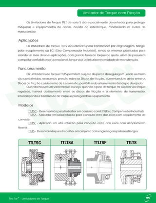 Os Limitadores de Torque TTLT da serie S são especialmente desenhados para proteger
máquinas e equipamentos de danos, devido ao sobretorque, minimizando os custos de
manutenção.
Os limitadores de torque TTLTS são utilizados para transmissões por engrenagens, flange,
polia acoplamento ou ECI (Eixo Compensador Industrial), sendo os mesmos projetados para
atender as mais diversas aplicações, com grande faixa de torque de ajuste, além de possuírem
completa confiabilidade operacional, longa vida útil e baixa necessidade de manutenção.
Os Limitadores de Torque TTLTS permitem o ajuste da porca de regulagem , onde as molas
são comprimidas, exercendo pressão sobre os Discos de fricção, aumentando o atrito entre os
Discos de fricção e o elemento de transmissão, possibilitando a transmissão do torque desejado.
Quando houver um sobretorque, ou seja, quando o pico de torque for superior ao torque
regulado, haverá deslizamento entre os discos de fricção e o elemento de transmissão,
interrompendo a transmissão de torque e protegendo o equipamento.
Limitador de Torque com Fricção
TTLTSC - Desenvolvido para trabalhar em conjunto com ECI (Eixo Compensador Industrial).
TTLTSA - Aplicado em baixa rotação para conexão entre dois eixos com acoplamento de
corrente.
TTLTSF -
TTLTS - Desenvolvido para trabalhar em conjunto com engrenagens polias ou flanges.
Aplicado em alta rotação para conexão entre dois eixos com acoplamento
flexível.
Aplicações
Funcionamento
Modelos
05®Tec Tor - Limitadores de Torque
 
