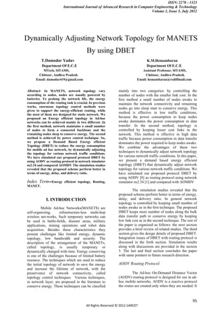 ISSN: 2278 – 1323
                         International Journal of Advanced Research in Computer Engineering & Technology
                                                                              Volume 1, Issue 5, July 2012




Dynamically Adjusting Network Topology for MANETS
                                         By using DBET
          T.Damodar Yadav                                                        K.M.Hemambaran
          Department Of E.C.E                                                    Department Of E.C.E
          MTech, SITAMS,                                                     Assistant Professor, SITAMS,
       Chittoor, Andhra Pradesh.                                               Chittoor, Andhra Pradesh.
      Email: damodar419@gmail.com                                         Email: hemambaran@rediffmail.com


Abstract- In MANETS, network topology vary                    mainly into two categories: by controlling the
according to nodes, nodes are usually powered by              number of nodes with the smaller link cost. In the
batteries. To prolong the network life, the energy            ﬁrst method a small number of nodes awake to
consumption of the routing task is crucial. In previous       maintain the network connectivity and remaining
works, enormous topology control methods were                 nodes go into sleep state to conserve energy. This
given to support the energy-efficient routing, while
the most of them are designed for static network. We
                                                              method is effective in low traffic conditions,
proposed an Energy efficient topology in Ad-hoc               because the power consumption to keep nodes
networks can be achieved mainly in two different .In          awake dominates the power consumption in data
the first method, network maintains a small number            transfer. In the second method, topology is
of nodes to form a connected backbone and the                 controlled by keeping lesser cost links in the
remaining nodes sleep to conserve energy. The second          network. This method is effective in high data
method is achieved by power control technique. So,            traffic because power consumption in data transfer
we propose a Demand Based Energy efficient                    dominates the power required to keep nodes awake.
Topology (DBET) to reduce the energy consumption              We combine the advantages of these two
for mobile ad hoc network, by dynamically adjusting
the topology for various network traffic conditions.
                                                              techniques to dynamically adjust network topology
We have simulated our proposed protocol DBET by               for various network traffic conditions. In this paper,
using AODV as routing protocol in network simulator           we present a demand based energy efficient
ns2.34 and compared AOMDV The simulation studies              topology (DBET) that dynamically adjust network
revealed that the proposed scheme perform better in           topology for various network traffic conditions. We
terms of energy, delay, and delivery ratio.                   have simulated our proposed protocol DBET by
                                                              using AODV [8] as routing protocol using network
Index Term--Energy        efficient topology, Routing,        simulator ns2.34 [1] and compared with AOMDV
MANET.
                                                                       The simulation studies revealed that the
                                                              proposed scheme perform better in terms of energy,
             I. INTRODUCTION                                  delay, and delivery ratio. In general network
                                                              topology is controlled by keeping small number of
          Mobile Ad-hoc Networks(MANETS) are                  nodes awake as in the ﬁrst technique. The proposed
self-organizing,      infrastructure-less multi-hop           DBET keeps more number of nodes along the bulk
wireless net-works, Such temporary networks can               data transfer path to conserve energy by keeping
be used in battle-ﬁelds, disaster areas, military             low link cost as in the second technique. The rest of
applications, mining operations and robot data                the paper is organized as follows: the next section
acquisition. Besides these characteristics they               provides a brief review of related studies. The third
present challenges like limited energy, dynamic               section gives the design details of proposed DBET.
topology, low bandwidth and security. The                     Integration issues of DBET with routing protocol is
description of the arrangement of the MANETs,                 discussed in the forth section. Simulation results
called topology, is usually temporary or                      along with discussions are provided in the section
dynamically changed with time. Energy conserving              5. The last and ﬁnal section concludes the paper
is one of the challenges because of limited battery           with same pointers to future research direction.
resource. The techniques which are used to reduce
the initial topology of network to save the energy            AODV Routing Protocol
and increase the lifetime of network, with the
preservence of network connectivity, called                            The Ad-hoc On-Demand Distance Vector
topology control techniques. Various techniques,              (AODV) routing protocol is designed for use in ad-
in network layer, are proposed in the literature to           hoc mobile networks. AODV is a reactive protocol
conserve energy. These techniques can be classfied            the routes are created only when they are needed. It


                                                                                                                 95
                                         All Rights Reserved © 2012 IJARCET
 