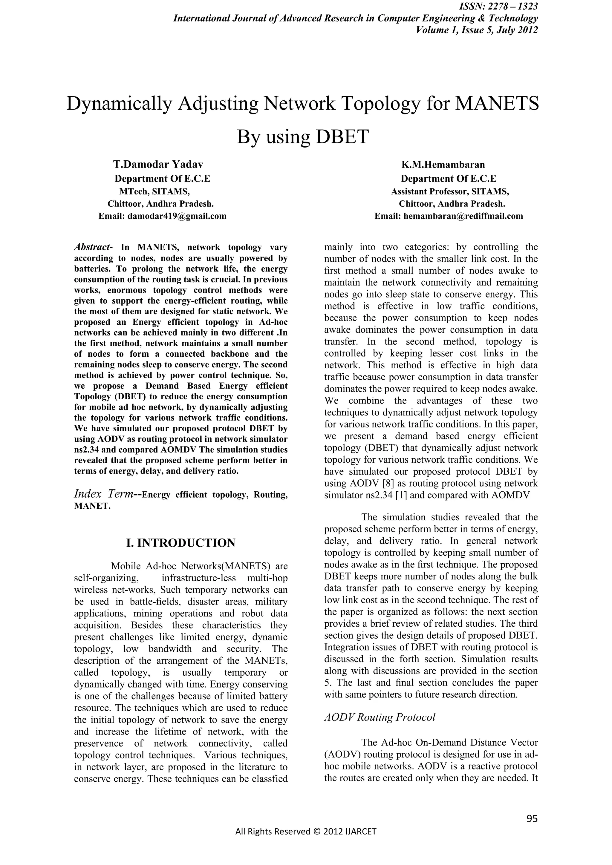 ISSN: 2278 – 1323
                         International Journal of Advanced Research in Computer Engineering & Technology
                                                                              Volume 1, Issue 5, July 2012




Dynamically Adjusting Network Topology for MANETS
                                         By using DBET
          T.Damodar Yadav                                                        K.M.Hemambaran
          Department Of E.C.E                                                    Department Of E.C.E
          MTech, SITAMS,                                                     Assistant Professor, SITAMS,
       Chittoor, Andhra Pradesh.                                               Chittoor, Andhra Pradesh.
      Email: damodar419@gmail.com                                         Email: hemambaran@rediffmail.com


Abstract- In MANETS, network topology vary                    mainly into two categories: by controlling the
according to nodes, nodes are usually powered by              number of nodes with the smaller link cost. In the
batteries. To prolong the network life, the energy            ﬁrst method a small number of nodes awake to
consumption of the routing task is crucial. In previous       maintain the network connectivity and remaining
works, enormous topology control methods were                 nodes go into sleep state to conserve energy. This
given to support the energy-efficient routing, while
the most of them are designed for static network. We
                                                              method is effective in low traffic conditions,
proposed an Energy efficient topology in Ad-hoc               because the power consumption to keep nodes
networks can be achieved mainly in two different .In          awake dominates the power consumption in data
the first method, network maintains a small number            transfer. In the second method, topology is
of nodes to form a connected backbone and the                 controlled by keeping lesser cost links in the
remaining nodes sleep to conserve energy. The second          network. This method is effective in high data
method is achieved by power control technique. So,            traffic because power consumption in data transfer
we propose a Demand Based Energy efficient                    dominates the power required to keep nodes awake.
Topology (DBET) to reduce the energy consumption              We combine the advantages of these two
for mobile ad hoc network, by dynamically adjusting
the topology for various network traffic conditions.
                                                              techniques to dynamically adjust network topology
We have simulated our proposed protocol DBET by               for various network traffic conditions. In this paper,
using AODV as routing protocol in network simulator           we present a demand based energy efficient
ns2.34 and compared AOMDV The simulation studies              topology (DBET) that dynamically adjust network
revealed that the proposed scheme perform better in           topology for various network traffic conditions. We
terms of energy, delay, and delivery ratio.                   have simulated our proposed protocol DBET by
                                                              using AODV [8] as routing protocol using network
Index Term--Energy        efficient topology, Routing,        simulator ns2.34 [1] and compared with AOMDV
MANET.
                                                                       The simulation studies revealed that the
                                                              proposed scheme perform better in terms of energy,
             I. INTRODUCTION                                  delay, and delivery ratio. In general network
                                                              topology is controlled by keeping small number of
          Mobile Ad-hoc Networks(MANETS) are                  nodes awake as in the ﬁrst technique. The proposed
self-organizing,      infrastructure-less multi-hop           DBET keeps more number of nodes along the bulk
wireless net-works, Such temporary networks can               data transfer path to conserve energy by keeping
be used in battle-ﬁelds, disaster areas, military             low link cost as in the second technique. The rest of
applications, mining operations and robot data                the paper is organized as follows: the next section
acquisition. Besides these characteristics they               provides a brief review of related studies. The third
present challenges like limited energy, dynamic               section gives the design details of proposed DBET.
topology, low bandwidth and security. The                     Integration issues of DBET with routing protocol is
description of the arrangement of the MANETs,                 discussed in the forth section. Simulation results
called topology, is usually temporary or                      along with discussions are provided in the section
dynamically changed with time. Energy conserving              5. The last and ﬁnal section concludes the paper
is one of the challenges because of limited battery           with same pointers to future research direction.
resource. The techniques which are used to reduce
the initial topology of network to save the energy            AODV Routing Protocol
and increase the lifetime of network, with the
preservence of network connectivity, called                            The Ad-hoc On-Demand Distance Vector
topology control techniques. Various techniques,              (AODV) routing protocol is designed for use in ad-
in network layer, are proposed in the literature to           hoc mobile networks. AODV is a reactive protocol
conserve energy. These techniques can be classfied            the routes are created only when they are needed. It


                                                                                                                 95
                                         All Rights Reserved © 2012 IJARCET
 