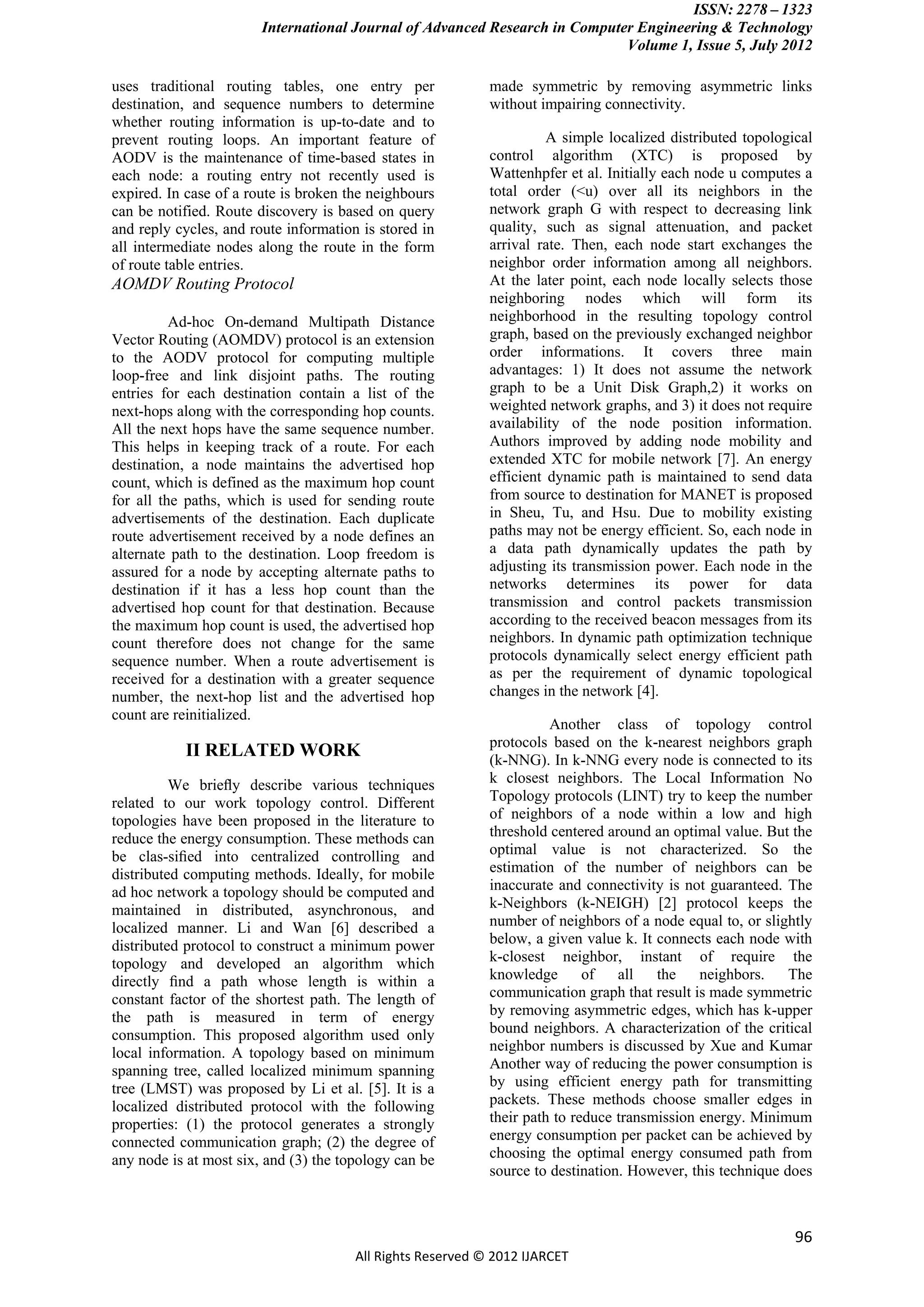 ISSN: 2278 – 1323
                        International Journal of Advanced Research in Computer Engineering & Technology
                                                                             Volume 1, Issue 5, July 2012

uses traditional routing tables, one entry per              made symmetric by removing asymmetric links
destination, and sequence numbers to determine              without impairing connectivity.
whether routing information is up-to-date and to
prevent routing loops. An important feature of                        A simple localized distributed topological
AODV is the maintenance of time-based states in             control algorithm (XTC) is proposed by
each node: a routing entry not recently used is             Wattenhpfer et al. Initially each node u computes a
expired. In case of a route is broken the neighbours        total order (<u) over all its neighbors in the
can be notified. Route discovery is based on query          network graph G with respect to decreasing link
and reply cycles, and route information is stored in        quality, such as signal attenuation, and packet
all intermediate nodes along the route in the form          arrival rate. Then, each node start exchanges the
of route table entries.                                     neighbor order information among all neighbors.
AOMDV Routing Protocol                                      At the later point, each node locally selects those
                                                            neighboring nodes which will form its
          Ad-hoc On-demand Multipath Distance               neighborhood in the resulting topology control
Vector Routing (AOMDV) protocol is an extension             graph, based on the previously exchanged neighbor
to the AODV protocol for computing multiple                 order informations. It covers three main
loop-free and link disjoint paths. The routing              advantages: 1) It does not assume the network
entries for each destination contain a list of the          graph to be a Unit Disk Graph,2) it works on
next-hops along with the corresponding hop counts.          weighted network graphs, and 3) it does not require
All the next hops have the same sequence number.            availability of the node position information.
This helps in keeping track of a route. For each            Authors improved by adding node mobility and
destination, a node maintains the advertised hop            extended XTC for mobile network [7]. An energy
count, which is defined as the maximum hop count            efficient dynamic path is maintained to send data
for all the paths, which is used for sending route          from source to destination for MANET is proposed
advertisements of the destination. Each duplicate           in Sheu, Tu, and Hsu. Due to mobility existing
route advertisement received by a node defines an           paths may not be energy efficient. So, each node in
alternate path to the destination. Loop freedom is          a data path dynamically updates the path by
assured for a node by accepting alternate paths to          adjusting its transmission power. Each node in the
destination if it has a less hop count than the             networks determines its power for data
advertised hop count for that destination. Because          transmission and control packets transmission
the maximum hop count is used, the advertised hop           according to the received beacon messages from its
count therefore does not change for the same                neighbors. In dynamic path optimization technique
sequence number. When a route advertisement is              protocols dynamically select energy efficient path
received for a destination with a greater sequence          as per the requirement of dynamic topological
number, the next-hop list and the advertised hop            changes in the network [4].
count are reinitialized.
                                                                      Another class of topology control
                                                            protocols based on the k-nearest neighbors graph
           II RELATED WORK                                  (k-NNG). In k-NNG every node is connected to its
          We brieﬂy describe various techniques             k closest neighbors. The Local Information No
related to our work topology control. Different             Topology protocols (LINT) try to keep the number
topologies have been proposed in the literature to          of neighbors of a node within a low and high
reduce the energy consumption. These methods can            threshold centered around an optimal value. But the
be clas-siﬁed into centralized controlling and              optimal value is not characterized. So the
distributed computing methods. Ideally, for mobile          estimation of the number of neighbors can be
ad hoc network a topology should be computed and            inaccurate and connectivity is not guaranteed. The
maintained in distributed, asynchronous, and                k-Neighbors (k-NEIGH) [2] protocol keeps the
localized manner. Li and Wan [6] described a                number of neighbors of a node equal to, or slightly
distributed protocol to construct a minimum power           below, a given value k. It connects each node with
topology and developed an algorithm which                   k-closest neighbor, instant of require the
directly ﬁnd a path whose length is within a                knowledge       of   all   the    neighbors.    The
constant factor of the shortest path. The length of         communication graph that result is made symmetric
the path is measured in term of energy                      by removing asymmetric edges, which has k-upper
consumption. This proposed algorithm used only              bound neighbors. A characterization of the critical
local information. A topology based on minimum              neighbor numbers is discussed by Xue and Kumar
spanning tree, called localized minimum spanning            Another way of reducing the power consumption is
tree (LMST) was proposed by Li et al. [5]. It is a          by using efficient energy path for transmitting
localized distributed protocol with the following           packets. These methods choose smaller edges in
properties: (1) the protocol generates a strongly           their path to reduce transmission energy. Minimum
connected communication graph; (2) the degree of            energy consumption per packet can be achieved by
any node is at most six, and (3) the topology can be        choosing the optimal energy consumed path from
                                                            source to destination. However, this technique does



                                                                                                             96
                                       All Rights Reserved © 2012 IJARCET
 