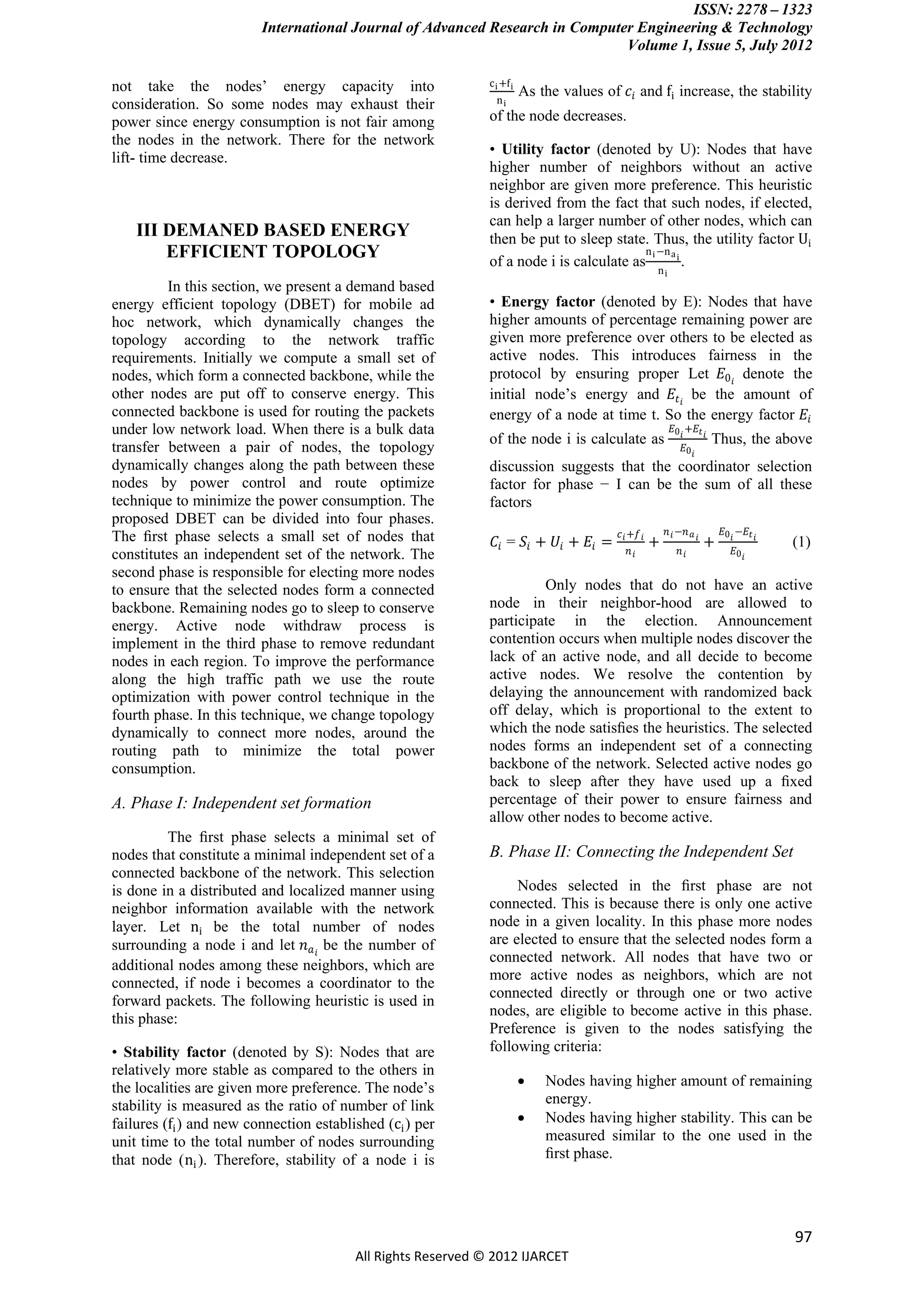 ISSN: 2278 – 1323
                         International Journal of Advanced Research in Computer Engineering & Technology
                                                                              Volume 1, Issue 5, July 2012

not take the nodes’ energy capacity into                      c i +f i
                                                                         As the values of 𝑐 𝑖 and fi increase, the stability
consideration. So some nodes may exhaust their                  ni

power since energy consumption is not fair among              of the node decreases.
the nodes in the network. There for the network
                                                              • Utility factor (denoted by U): Nodes that have
lift- time decrease.
                                                              higher number of neighbors without an active
                                                              neighbor are given more preference. This heuristic
                                                              is derived from the fact that such nodes, if elected,
                                                              can help a larger number of other nodes, which can
    III DEMANED BASED ENERGY                                  then be put to sleep state. Thus, the utility factor Ui
        EFFICIENT TOPOLOGY                                                                n i −n a i
                                                              of a node i is calculate as            .
                                                                                                     ni
         In this section, we present a demand based
energy efficient topology (DBET) for mobile ad                • Energy factor (denoted by E): Nodes that have
hoc network, which dynamically changes the                    higher amounts of percentage remaining power are
topology according to the network traffic                     given more preference over others to be elected as
requirements. Initially we compute a small set of             active nodes. This introduces fairness in the
nodes, which form a connected backbone, while the             protocol by ensuring proper Let 𝐸0 𝑖 denote the
other nodes are put off to conserve energy. This              initial node’s energy and 𝐸 𝑡 𝑖 be the amount of
connected backbone is used for routing the packets            energy of a node at time t. So the energy factor 𝐸 𝑖
under low network load. When there is a bulk data                                                         𝐸0 𝑖 +𝐸 𝑡 𝑖
                                                              of the node i is calculate as                             Thus, the above
transfer between a pair of nodes, the topology                                                                𝐸0 𝑖
dynamically changes along the path between these              discussion suggests that the coordinator selection
nodes by power control and route optimize                     factor for phase − I can be the sum of all these
technique to minimize the power consumption. The              factors
proposed DBET can be divided into four phases.
                                                                                          𝑐 𝑖 +𝑓 𝑖       𝑛 𝑖 −𝑛 𝑎 𝑖       𝐸0 𝑖 −𝐸 𝑡 𝑖
The ﬁrst phase selects a small set of nodes that               𝐶𝑖 = 𝑆 𝑖 + 𝑈𝑖 + 𝐸𝑖 =                  +                +                 (1)
constitutes an independent set of the network. The                                          𝑛𝑖               𝑛𝑖              𝐸0 𝑖

second phase is responsible for electing more nodes
to ensure that the selected nodes form a connected                     Only nodes that do not have an active
backbone. Remaining nodes go to sleep to conserve             node in their neighbor-hood are allowed to
energy. Active node withdraw process is                       participate in the election. Announcement
implement in the third phase to remove redundant              contention occurs when multiple nodes discover the
nodes in each region. To improve the performance              lack of an active node, and all decide to become
along the high traffic path we use the route                  active nodes. We resolve the contention by
optimization with power control technique in the              delaying the announcement with randomized back
fourth phase. In this technique, we change topology           off delay, which is proportional to the extent to
dynamically to connect more nodes, around the                 which the node satisﬁes the heuristics. The selected
routing path to minimize the total power                      nodes forms an independent set of a connecting
consumption.                                                  backbone of the network. Selected active nodes go
                                                              back to sleep after they have used up a ﬁxed
A. Phase I: Independent set formation                         percentage of their power to ensure fairness and
                                                              allow other nodes to become active.
         The ﬁrst phase selects a minimal set of
nodes that constitute a minimal independent set of a          B. Phase II: Connecting the Independent Set
connected backbone of the network. This selection
is done in a distributed and localized manner using                Nodes selected in the ﬁrst phase are not
neighbor information available with the network               connected. This is because there is only one active
layer. Let ni be the total number of nodes                    node in a given locality. In this phase more nodes
surrounding a node i and let 𝑛 𝑎 𝑖 be the number of           are elected to ensure that the selected nodes form a
                                                              connected network. All nodes that have two or
additional nodes among these neighbors, which are
                                                              more active nodes as neighbors, which are not
connected, if node i becomes a coordinator to the
                                                              connected directly or through one or two active
forward packets. The following heuristic is used in
                                                              nodes, are eligible to become active in this phase.
this phase:
                                                              Preference is given to the nodes satisfying the
• Stability factor (denoted by S): Nodes that are             following criteria:
relatively more stable as compared to the others in
the localities are given more preference. The node’s                        Nodes having higher amount of remaining
stability is measured as the ratio of number of link                         energy.
failures (fi ) and new connection established (ci ) per                     Nodes having higher stability. This can be
unit time to the total number of nodes surrounding                           measured similar to the one used in the
that node (ni ). Therefore, stability of a node i is                         ﬁrst phase.




                                                                                                                                        97
                                         All Rights Reserved © 2012 IJARCET
 