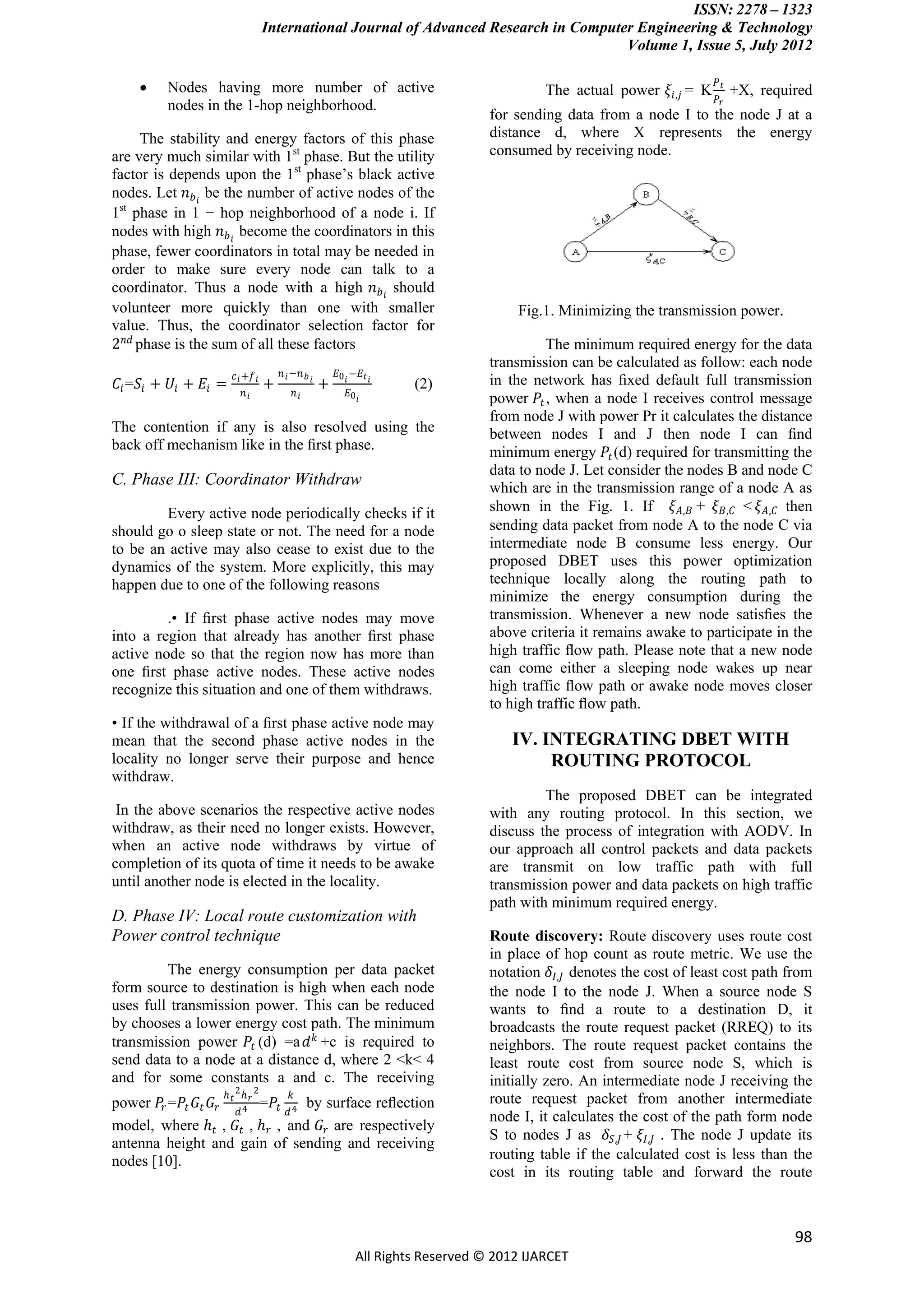 ISSN: 2278 – 1323
                                    International Journal of Advanced Research in Computer Engineering & Technology
                                                                                         Volume 1, Issue 5, July 2012

                                                                                                                          𝑃𝑡
         Nodes having more number of active                                                 The actual power 𝜉 𝑖,𝑗 = K        +X, required
                                                                                                                          𝑃𝑟
          nodes in the 1-hop neighborhood.
                                                                                    for sending data from a node I to the node J at a
      The stability and energy factors of this phase                                distance d, where X represents the energy
are very much similar with 1st phase. But the utility                               consumed by receiving node.
factor is depends upon the 1st phase’s black active
nodes. Let 𝑛 𝑏 𝑖 be the number of active nodes of the
1st phase in 1 − hop neighborhood of a node i. If
nodes with high 𝑛 𝑏 𝑖 become the coordinators in this
phase, fewer coordinators in total may be needed in
order to make sure every node can talk to a
coordinator. Thus a node with a high 𝑛 𝑏 𝑖 should
volunteer more quickly than one with smaller                                            Fig.1. Minimizing the transmission power.
value. Thus, the coordinator selection factor for
2 𝑛𝑑 phase is the sum of all these factors                                                    The minimum required energy for the data
                                                                                    transmission can be calculated as follow: each node
                         𝑐 𝑖 +𝑓 𝑖       𝑛 𝑖 −𝑛 𝑏         𝐸0 𝑖 −𝐸 𝑡 𝑖
𝐶 𝑖 =𝑆 𝑖 + 𝑈 𝑖 + 𝐸 𝑖 =              +            𝑖
                                                     +                  (2)         in the network has ﬁxed default full transmission
                           𝑛𝑖              𝑛𝑖               𝐸0 𝑖
                                                                                    power 𝑃 𝑡 , when a node I receives control message
                                                                                    from node J with power Pr it calculates the distance
The contention if any is also resolved using the                                    between nodes I and J then node I can ﬁnd
back off mechanism like in the ﬁrst phase.                                          minimum energy 𝑃 𝑡 (d) required for transmitting the
                                                                                    data to node J. Let consider the nodes B and node C
C. Phase III: Coordinator Withdraw                                                  which are in the transmission range of a node A as
        Every active node periodically checks if it                                 shown in the Fig. 1. If 𝜉 𝐴,𝐵 + 𝜉 𝐵,𝐶 < 𝜉 𝐴,𝐶 then
should go o sleep state or not. The need for a node                                 sending data packet from node A to the node C via
to be an active may also cease to exist due to the                                  intermediate node B consume less energy. Our
dynamics of the system. More explicitly, this may                                   proposed DBET uses this power optimization
happen due to one of the following reasons                                          technique locally along the routing path to
                                                                                    minimize the energy consumption during the
         .• If ﬁrst phase active nodes may move                                     transmission. Whenever a new node satisﬁes the
into a region that already has another ﬁrst phase                                   above criteria it remains awake to participate in the
active node so that the region now has more than                                    high traffic ﬂow path. Please note that a new node
one ﬁrst phase active nodes. These active nodes                                     can come either a sleeping node wakes up near
recognize this situation and one of them withdraws.                                 high traffic ﬂow path or awake node moves closer
                                                                                    to high traffic ﬂow path.
• If the withdrawal of a ﬁrst phase active node may
mean that the second phase active nodes in the                                          IV. INTEGRATING DBET WITH
locality no longer serve their purpose and hence                                             ROUTING PROTOCOL
withdraw.
                                                                                             The proposed DBET can be integrated
 In the above scenarios the respective active nodes                                 with any routing protocol. In this section, we
withdraw, as their need no longer exists. However,                                  discuss the process of integration with AODV. In
when an active node withdraws by virtue of                                          our approach all control packets and data packets
completion of its quota of time it needs to be awake                                are transmit on low traffic path with full
until another node is elected in the locality.                                      transmission power and data packets on high traffic
                                                                                    path with minimum required energy.
D. Phase IV: Local route customization with
Power control technique                                                             Route discovery: Route discovery uses route cost
                                                                                    in place of hop count as route metric. We use the
         The energy consumption per data packet                                     notation 𝛿 𝐼,𝐽 denotes the cost of least cost path from
form source to destination is high when each node                                   the node I to the node J. When a source node S
uses full transmission power. This can be reduced                                   wants to ﬁnd a route to a destination D, it
by chooses a lower energy cost path. The minimum                                    broadcasts the route request packet (RREQ) to its
transmission power 𝑃 𝑡 (d) =a 𝑑 𝑘 +c is required to                                 neighbors. The route request packet contains the
send data to a node at a distance d, where 2 <k< 4                                  least route cost from source node S, which is
and for some constants a and c. The receiving                                       initially zero. An intermediate node J receiving the
                     ℎ 2ℎ 2                𝑘
power 𝑃𝑟 =𝑃 𝑡 𝐺 𝑡 𝐺 𝑟 𝑡 4 𝑟 =𝑃 𝑡 4 by surface reﬂection                             route request packet from another intermediate
                       𝑑         𝑑
                                                                                    node I, it calculates the cost of the path form node
model, where ℎ 𝑡 , 𝐺 𝑡 , ℎ 𝑟 , and 𝐺 𝑟 are respectively
                                                                                    S to nodes J as 𝛿 𝑆,𝐽 + 𝜉 𝐼,𝐽 . The node J update its
antenna height and gain of sending and receiving
nodes [10].                                                                         routing table if the calculated cost is less than the
                                                                                    cost in its routing table and forward the route



                                                                                                                                        98
                                                               All Rights Reserved © 2012 IJARCET
 