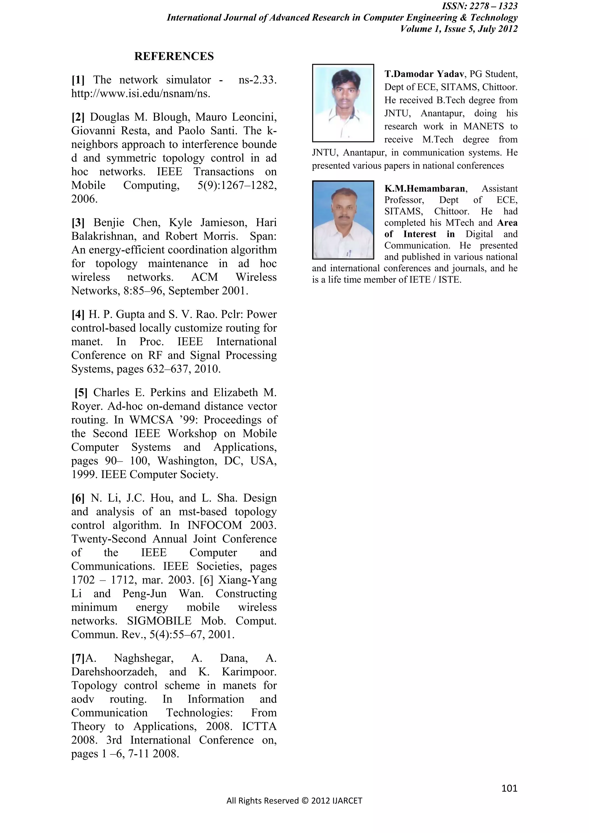 ISSN: 2278 – 1323
                   International Journal of Advanced Research in Computer Engineering & Technology
                                                                        Volume 1, Issue 5, July 2012

             REFERENCES
                                                                       T.Damodar Yadav, PG Student,
[1] The network simulator -        ns-2.33.
                                                                       Dept of ECE, SITAMS, Chittoor.
http://www.isi.edu/nsnam/ns.
                                                                       He received B.Tech degree from
[2] Douglas M. Blough, Mauro Leoncini,                                 JNTU, Anantapur, doing his
Giovanni Resta, and Paolo Santi. The k-                                research work in MANETS to
                                                                       receive M.Tech degree from
neighbors approach to interference bounde
                                                     JNTU, Anantapur, in communication systems. He
d and symmetric topology control in ad
                                                     presented various papers in national conferences
hoc networks. IEEE Transactions on
Mobile Computing, 5(9):1267–1282,                                      K.M.Hemambaran, Assistant
2006.                                                                  Professor,    Dept of      ECE,
                                                                       SITAMS, Chittoor. He had
[3] Benjie Chen, Kyle Jamieson, Hari                                   completed his MTech and Area
Balakrishnan, and Robert Morris. Span:                                 of Interest in Digital and
An energy-efficient coordination algorithm                             Communication. He presented
                                                                       and published in various national
for topology maintenance in ad hoc                   and international conferences and journals, and he
wireless networks. ACM Wireless                      is a life time member of IETE / ISTE.
Networks, 8:85–96, September 2001.
[4] H. P. Gupta and S. V. Rao. Pclr: Power
control-based locally customize routing for
manet. In Proc. IEEE International
Conference on RF and Signal Processing
Systems, pages 632–637, 2010.
 [5] Charles E. Perkins and Elizabeth M.
Royer. Ad-hoc on-demand distance vector
routing. In WMCSA ’99: Proceedings of
the Second IEEE Workshop on Mobile
Computer Systems and Applications,
pages 90– 100, Washington, DC, USA,
1999. IEEE Computer Society.
[6] N. Li, J.C. Hou, and L. Sha. Design
and analysis of an mst-based topology
control algorithm. In INFOCOM 2003.
Twenty-Second Annual Joint Conference
of     the    IEEE     Computer     and
Communications. IEEE Societies, pages
1702 – 1712, mar. 2003. [6] Xiang-Yang
Li and Peng-Jun Wan. Constructing
minimum      energy   mobile    wireless
networks. SIGMOBILE Mob. Comput.
Commun. Rev., 5(4):55–67, 2001.
[7]A. Naghshegar, A. Dana, A.
Darehshoorzadeh, and K. Karimpoor.
Topology control scheme in manets for
aodv routing. In Information and
Communication      Technologies:  From
Theory to Applications, 2008. ICTTA
2008. 3rd International Conference on,
pages 1 –6, 7-11 2008.

                                                                                                   101
                                All Rights Reserved © 2012 IJARCET
 