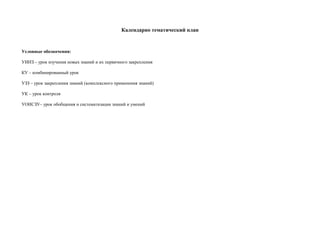 Календарно тематический план



Условные обозначения:

УИНЗ – урок изучения новых знаний и их первичного закрепления

КУ – комбинированный урок

УЗЗ – урок закрепления знаний (комплексного применения знаний)

УК – урок контроля

УОИСЗУ– урок обобщения и систематизации знаний и умений
 