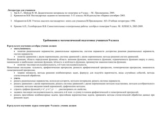 Литература для учащихся
  1. Зив Б. Г., Мейлер В. М. Дидактические материалы по геометрии за 9 класс. – М.: Просвещение, 2005.
  2. Кривоногов В.В. Нестандартные задания по математике: 5-11 классы.-М.Издательство «Первое сентября» 2003.

   3. Абдрашитов Б.М. Учитесь мыслить нестандартно»: книга для учащихся.М.Просвещение: АО «Учебная литература» 1996.

   4. Ершова А.П., Голобородько В.В. Самостоятельные и контрольные работы: алгебра и геометрия 9 класс. М.: ИЛЕКСА, 2005-2009.




                                 Требования к математической подготовке учащихся 9 класса

В результате изучения алгебры ученик должен
    знать/понимать
      • понятия рациональное неравенство, равносильные неравенства, система неравенств ,алгоритмы решения рациональных неравенств,
      систем неравенств;
      • понятие уравнения с двумя переменными, системы уравнений с двумя переменными; методы решения систем уравнений;
Понятия: функция, область определения функции, область значения функции, монотонность функции, ограниченность функции сверху и снизу,
наименьшее и наибольшее значение функции, чётность и нечётность функции, промежутки знакопостоянства функции;
      • понятия: числовая последовательность, n-й член последовательности,
Монотонная последова- тельность, арифметическая прогрессия, разность арифметической прогрессии, геометрическая прогрессия, знаменатель
геометрической прогрессии;
      • теорию множеств, методы решения комбинаторных задач, формулу для подсчёта вероятности, виды случайных событий, методы
      статистической обработки.
    уметь
   • решать рациональные неравенства, используя алгоритм, методом интервалов; решать системы неравенств;
   • решать уравнения с двумя переменными, решать системы уравнений с двумя переменными методом подстановки, методом алгебраического
      сложения, методом введения новой переменной, графическим методом;
   • строить графики функций у=хn, у=х-n, у= х , рассматривать их свойства;
                                            3




   • задавать числовую последовательность, находить n-й член и сумму n-членов арифметической и геометрической прогрессий;
   • решать простейшие комбинаторные задачи, простейшие вероятностные задачи, применять методы статистической обработки данных при
      решении задач.


В результате изучения курса геометрии 9 класса ученик должен
 