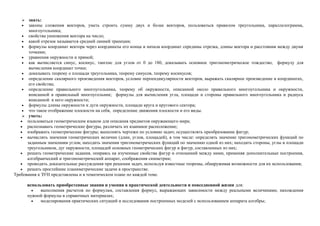    знать:
   •   законы сложения векторов, уметь строить сумму двух и более векторов, пользоваться правилом треугольника, параллелограмма,
       многоугольника;
    • свойства умножения вектора на число;
    • какой отрезок называется средней линией трапеции;
    • формулы координат вектора через координаты его конца и начала координат середины отрезка, длины вектора и расстояния между двумя
       точками;
    • уравнения окружности и прямой;
    • как вычисляется синус, косинус, тангенс для углов от 0 до 180, доказывать основное тригонометрическое тождество, формулу для
       вычисления координат точки;
    • доказывать теорему о площади треугольника, теорему синусов, теорему косинусов;
    • определение скалярного произведения векторов, условие перпендикулярности векторов, выражать скалярное произведение в координатах,
       его свойства;
    • определение правильного многоугольника, теорему об окружности, описанной около правильного многоугольника и окружности,
       вписанной в правильный многоугольник; формулы для вычисления угла, площади и стороны правильного многоугольника и радиуса
       вписанной в него окружности;
    • формулы длины окружности и дуги окружности, площади круга и кругового сектора;
    • что такое отображение плоскости на себя, определение движения плоскости и его виды.
     уметь:
   • пользоваться геометрическим языком для описания предметов окружающего мира;
   • распознавать геометрические фигуры, различать их взаимное расположение;
   • изображать геометрические фигуры; выполнять чертежи по условию задач; осуществлять преобразование фигур;
   • вычислять значения геометрических величин (длин, углов, площадей), в том числе: определять значение тригонометрических функций по
      заданным значениям углов; находить значения тригонометрических функций по значению одной из них; находить стороны, углы и площади
      треугольников, дуг окружности, площадей основных геометрических фигур и фигур, составленных из них;
   • решать геометрические задания, опираясь на изученные свойства фигур и отношений между ними, применяя дополнительные построения,
      алгебраический и тригонометрический аппарат, соображения симметрии;
   • проводить доказательные рассуждения при решении задач, используя известные теоремы, обнаруживая возможности для их использования;
   • решать простейшие планиметрические задачи в пространстве.
Требования к ЗУН представлены и в тематическом плане по каждой теме.

       использовать приобретенные знания и умения в практической деятельности и повседневной жизни для:
         •   выполнения расчетов по формулам, составления формул, выражающих зависимости между реальными величинами; нахождения
       нужной формулы в справочных материалах;
         •   моделирования практических ситуаций и исследования построенных моделей с использованием аппарата алгебры;
 
