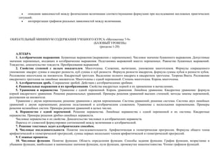 •   описания зависимостей между физическими величинами соответствующими формулами при исследовании несложных практических
      ситуаций;
        •   интерпретации графиков реальных зависимостей между величинами.




ОБЯЗАТЕЛЬНЫЙ МИНИМУМ СОДЕРЖАНИЯ УЧЕБНОГО КУРСА «Математика 7-9»
                                        (БАЗОВЫЙ УРОВЕНЬ)
                                            (разделы 1-20)

    АЛГЕБРА
    1. Алгебраические выражения. Буквенные выражения (выражения с переменными). Числовое значение буквенного выражения. Допустимые
значения переменных, входящих в алгебраические выражения. Подстановка выражений вместо переменных. Равенство буквенных выражений.
Тождество, доказательство тождеств. Преобразования выражений.
    2. Свойства степеней с целым показателем. Многочлены. Сложение, вычитание, умножение многочленов. Формулы сокращенного
умножения: квадрат суммы и квадрат разности, куб суммы и куб разности. Формула разности квадратов, формула суммы кубов и разности кубов.
Разложение многочлена на множители. Квадратный трехчлен. Выделение полного квадрата в квадратном трехчлене. Теорема Виета. Разложение
квадратного трехчлена на линейные множители. Многочлены с одной переменной. Степень многочлена. Корень многочлена.
    3. Алгебраическая дробь. Сокращение дробей. Действия с алгебраическими дробями.
    4. Рациональные выражения и их преобразования. Свойства квадратных корней и их применение в вычислениях.
    5. Уравнения и неравенства. Уравнение с одной переменной. Корень уравнения. Линейное уравнение. Квадратное уравнение: формула
корней квадратного уравнения. Решение рациональных уравнений. Примеры решения уравнений высших степеней; методы замены переменной,
разложения на множители.
    Уравнение с двумя переменными; решение уравнения с двумя переменными. Система уравнений; решение системы. Система двух линейных
уравнений с двумя переменными; решение подстановкой и алгебраическим сложением. Уравнение с несколькими переменными. Примеры
решения нелинейных систем. Примеры решения уравнений в целых числах.
    6. Неравенство с одной переменной. Решение неравенства. Линейные неравенства с одной переменной и их системы. Квадратные
неравенства. Примеры решения дробно-линейных неравенств.
    Числовые неравенства и их свойства. Доказательство числовых и алгебраических неравенств.
    Переход от словесной формулировки соотношений между величинами к алгебраической.
    7. Решение текстовых задач алгебраическим способом.
    8. Числовые последовательности. Понятие последовательности. Арифметическая и геометрическая прогрессии. Формулы общего члена
арифметической и геометрической прогрессий, суммы первых нескольких членов арифметической и геометрической прогрессий.
    9. Cложные проценты.
    10. Числовые функции. Понятие функции. Область определения функции. Способы задания функции. График функции, возрастание и
убывание функции, наибольшее и наименьшее значения функции, нули функции, промежутки знакопостоянства. Чтение графиков функций.
 