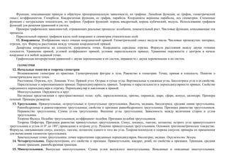 Функции, описывающие прямую и обратную пропорциональную зависимости, их графики. Линейная функция, ее график, геометрический
смысл коэффициентов. Гипербола. Квадратичная функция, ее график, парабола. Координаты вершины параболы, ось симметрии. Степенные
функции с натуральным показателем, их графики. Графики функций: корень квадратный, корень кубический, модуль. Использование графиков
функций для решения уравнений и систем.
    Примеры графических зависимостей, отражающих реальные процессы: колебание, показательный рост. Числовые функции, описывающие эти
процессы.
    Параллельный перенос графиков вдоль осей координат и симметрия относительно осей.
    11. Координаты. Изображение чисел очками координатной прямой. Геометрический смысл модуля числа. Числовые промежутки: интервал,
отрезок, луч. Формула расстояния между точками координатной прямой.
    Декартовы координаты на плоскости; координаты точки. Координаты середины отрезка. Формула расстояния между двумя точками
плоскости. Уравнение прямой, угловой коэффициент прямой, условие параллельности прямых. Уравнение окружности с центром в начале
координат и в любой заданной точке.
    Графическая интерпретация уравнений с двумя переменными и их систем, неравенств с двумя переменными и их систем.
     ГЕОМЕТРИЯ
  12. Начальные понятия и теоремы геометрии
      Возникновение геометрии из практики. Геометрические фигуры и тела. Равенство в геометрии. Точка, прямая и плоскость. Понятие о
геометрическом месте точек.
      Расстояние. Отрезок, луч. Ломаная. Угол. Прямой угол. Острые и тупые углы. Вертикальные и смежные углы. Биссектриса угла и ее свойства.
      Параллельные и пересекающиеся прямые. Перпендикулярность прямых. Теоремы о параллельности и перпендикулярности прямых. Свойство
серединного перпендикуляра к отрезку. Перпендикуляр и наклонная к прямой.
      Многоугольники. Окружность и круг.
      Наглядные представления о пространственных телах: кубе, параллелепипеде, призме, пирамиде, шаре, сфере, конусе, цилиндре. Примеры
сечений. Примеры разверток.
  13. Треугольник. Прямоугольные, остроугольные и тупоугольные треугольники. Высота, медиана, биссектриса, средняя линия треугольника.
      Равнобедренные и равносторонние треугольники; свойства и признаки равнобедренного треугольника. Признаки равенства треугольников.
      Неравенство треугольника. Сумма углов треугольника. Внешние углы треугольника. Зависимость между величинам сторон и углов
      треугольника.
      Теорема Фалеса. Подобие треугольников; коэффициент подобия. Признаки подобия треугольников.
      Теорема Пифагора. Признаки равенства прямоугольных треугольников. Синус, косинус, тангенс, котангенс острого угла прямоугольного
треугольника и углов от 0° до 180°; приведение к острому углу. Решение прямоугольных треугольников. Основное тригонометрическое тождество.
Формулы, связывающие синус, косинус, тангенс, котангенс одного и того же угла. Теорема косинусов и теорема синусов; примеры их применения
для вычисления элементов треугольника.
      Замечательные точки треугольника: точки пересечения серединных перпендикуляров, биссектрис, медиан. Окружность Эйлера.
  14. Четырехугольник. Параллелограмм, его свойства и признаки. Прямоугольник, квадрат, ромб, их свойства и признаки. Трапеция, средняя
      линия трапеции; равнобедренная трапеция.
  15. Многоугольники. Выпуклые многоугольники. Сумма углов выпуклого многоугольника. Вписанные и описанные многоугольники.
 