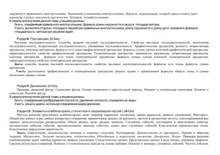 окружности правильного многоугольника. Вписанные и описанные многоугольники. Формула, выражающая площадь треугольника через
периметр и радиус вписанной окружности. Площадь четырёхугольника.
В результате изучения данной главы учащиеся должны:
   Знать: определение правильного многоугольника, формулу длины окружности и ее дуги, площади сектора;
   Уметь: вычислять стороны, площади и периметры правильных многоугольников, длину окружности и длину дуги; применять формулы
   площади круга, сектора при решении задач.

     Раздел8. Прогрессии ( 22/16ч)
   Числовая последовательность. Способы задания числовой последовательности. Свойства числовых последовательностей, монотонная
последовательность, возрастающая последовательность, убывающая последовательность. Арифметическая прогрессия, разность, возрастающая
прогрессия, конечная прогрессия, формула n-го члена арифметической прогрессии, формула суммы членов конечной арифметической прогрессии,
характеристическое свойство арифметической прогрессии. Геометрическая прогрессия, знаменатель прогрессии, возрастающая прогрессия,
конечная прогрессия, формула n-го члена геометрической прогрессии, формула суммы членов конечной геометрической прогрессии,
характеристическое свойство геометрической прогрессии.
   Знать: способы задания числовой последовательности, свойства числовых последовательностей, формулы n-го члена, формулы суммы
прогрессии.
    Уметь: распознавать арифметические и геометрические прогрессии; решать задачи с применением формулы общего члена и суммы
нескольких первых членов.


     Раздел9. Движения ( 12/12ч)
     Примеры движений фигур. Симметрия фигур. Осевая симметрия и параллельный перенос. Поворот и центральная симметрия. Понятие о
гомотетии. Подобие фигур.
В результате изучения данной главы учащиеся должны:
   Знать : определения преобразования плоскости, движения плоскости, определять их виды;
   Уметь: решать задачи, используя определения видов движения.

     Раздел10. Элементы комбинаторики , статистики и теории вероятностей ( 20/12ч)
                                                                            .
     Методы решения простейших комбинаторных задач (перебор вариантов, построение дерева вариантов, правило умножения). Факториал.
Общий ряд данных и ряд данных конкретного измерения, варианта ряда данных, её кратность, частота и процентная частота, сгруппированный ряд
данных, многоугольники распределения. Объем, размах, мода, среднее значение. Случайные события: достоверное и невозможное события,
несовместные события, событие, противоположное данному событию, сумма двух случайных событий. Классическая вероятностная схема.
Классическое определение вероятности.
     Знать: Определения, доказательства, аксиомы и теоремы; следствия. Контрпример. Доказательство от противного. Прямая и обратная
теоремы. Множество. Элемент множества, подмножество. Объединение и пересечение множеств. Диаграммы Эйлера. Примеры решения
комбинаторных задач: перебор вариантов, правило умножения. Статистические данные. Представление данных в виде таблиц, диаграмм, графиков.
Средние результаты измерений. Понятие о статистическом выводе на основе выборки. Понятие и примеры случайных событий. Частота события,
 