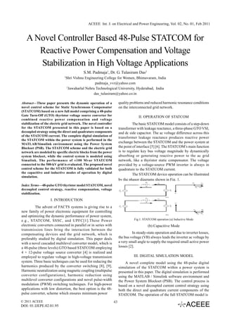 ACEEE Int. J. on Electrical and Power Engineering, Vol. 02, No. 01, Feb 2011



   A Novel Controller Based 48-Pulse STATCOM for
      Reactive Power Compensation and Voltage
      Stabilization in High Voltage Applications
                                           S.M. Padmaja1, Dr. G. Tulasiram Das2
                              1
                               Shri Vishnu Engineering College for Women, Bhimavaram, India
                                                   padmaja_vvr@yahoo.com
                                2
                                  Jawaharlal Nehru Technological University, Hyderabad, India
                                                  das_tulasiram@yahoo.co.in

Abstract—These paper presents the dynamic operation of a                quality problems and reduced harmonic resonance conditions
novel control scheme for Static Synchronous Compensator                 on the interconnected grid network.
(STATCOM) based on a new full model comprising a 48-pulse
Gate Turn-Off (GTO) thyristor voltage source converter for                           II. OPERATION OF STATCOM
combined reactive power compensation and voltage
stabilization of the electric grid network. The novel controller                  The basic STATCOM model consists of a step-down
for the STATCOM presented in this paper is based on a                   transformer with leakage reactance, a three-phase GTO VSI,
decoupled strategy using the direct and quadrature components           and dc side capacitor. The ac voltage difference across this
of the STATCOM current. The complete digital simulation of
                                                                        transformer leakage reactance produces reactive power
the STATCOM within the power system is performed in the
MATLAB/Simulink environment using the Power System
                                                                        exchange between the STATCOM and the power system at
Blockset (PSB). The STATCOM scheme and the electric grid                the point of interface [5] [6]. The STATCOM’s main function
network are modeled by specific electric blocks from the power          is to regulate key bus voltage magnitude by dynamically
system blockset, while the control system is modeled using              absorbing or generating reactive power to the ac grid
Simulink. The performance of ±100 Mvar STATCOM                          network, like a thyristor static compensator. The voltage
connected to the 500-kV grid is evaluated. The proposed novel           provided by a voltage-source PWM inverter is always in
control scheme for the STATCOM is fully validated for both              quadrature to the STATCOM current.
the capacitive and inductive modes of operation by digital
                                                                                  The STATCOM device operation can be illustrated
simulation.
                                                                        by the phasor diagrams shown in Fig. 1.
Index Terms—48-pulse GTO thyristor model STATCOM, novel
decoupled control strategy, reactive compensation, voltage
stabilization.
                    I. INTRODUCTION
         The advent of FACTS systems is giving rise to a
new family of power electronic equipment for controlling
and optimizing the dynamic performance of power system,
e.g., STATCOM, SSSC, and UPFC[1].These Power                                      Fig.1. STATCOM operation (a) Inductive Mode
electronic converters connected in parallel or in series with                               (b) Capacitive Mode
transmission lines bring the interaction between the
compensating devices and the grid network, which is                              In steady-state operation and due to inverter losses,
preferably studied by digital simulation. This paper deals              the bus voltage (VB) always leads the inverter ac voltage by
with a novel cascaded multilevel converter model, which is              a very small angle to supply the required small active power
a 48-pulse (three levels) GTO based STATCOM employing                   losses [2].
4 × 12-pulse voltage source converter [4] is realized and
employed to regulate voltage in high-voltage transmission                         III. DIGITAL SIMULATION MODEL
system. Three basic techniques can be used for reducing the                 A novel complete model using the 48-pulse digital
harmonics produced by the converter switching [8], [9],                 simulation of the STATCOM within a power system is
Harmonic neutralization using magnetic coupling (multipulse             presented in this paper. The digital simulation is performed
converter configurations), harmonic reduction using                     using the MATLAB / Simulink software environment and
multilevel converter configurations and novel pulse-width               the Power System Blockset (PSB). The control process is
modulation (PWM) switching techniques. For high-power                   based on a novel decoupled current control strategy using
applications with low distortion, the best option is the 48-            both the direct and quadrature current components of the
pulse converter, scheme which ensures minimum power                     STATCOM. The operation of the full STATCOM model is
© 2011 ACEEE                                                       43
DOI: 01.IJEPE.02.01.95
 