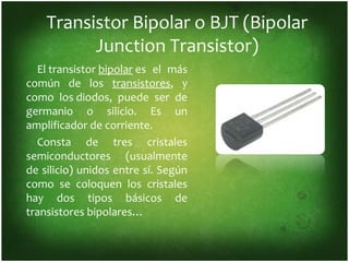 Transistor Bipolar o BJT (Bipolar
          Junction Transistor)
  El transistor bipolar es el más
común de los transistores, y
como los diodos, puede ser de
germanio o silicio. Es un
amplificador de corriente.
  Consta de tres cristales
semiconductores (usualmente
de silicio) unidos entre sí. Según
como se coloquen los cristales
hay dos tipos básicos de
transistores bipolares…
 