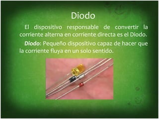 Diodo
  El dispositivo responsable de convertir la
corriente alterna en corriente directa es el Diodo.
  Diodo: Pequeño dispositivo capaz de hacer que
la corriente fluya en un solo sentido.
 