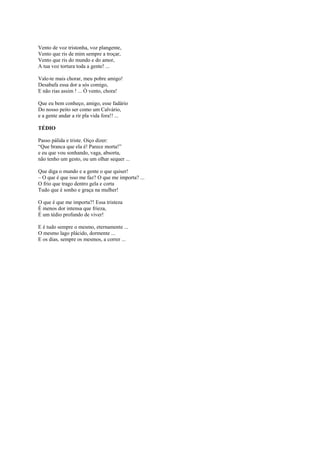 Vento de voz tristonha, voz plangente,
Vento que ris de mim sempre a troçar,
Vento que ris do mundo e do amor,
A tua voz tortura toda a gente! ...

Vale-te mais chorar, meu pobre amigo!
Desabafa essa dor a sós comigo,
E não rias assim ! ... Ó vento, chora!

Que eu bem conheço, amigo, esse fadário
Do nosso peito ser como um Calvário,
e a gente andar a rir pla vida fora!! ...

TÉDIO

Passo pálida e triste. Oiço dizer:
“Que branca que ela é! Parece morta!”
e eu que vou sonhando, vaga, absorta,
não tenho um gesto, ou um olhar sequer ...

Que diga o mundo e a gente o que quiser!
– O que é que isso me faz? O que me importa? ...
O frio que trago dentro gela e corta
Tudo que é sonho e graça na mulher!

O que é que me importa?! Essa tristeza
É menos dor intensa que frieza,
É um tédio profundo de viver!

E é tudo sempre o mesmo, eternamente ...
O mesmo lago plácido, dormente ...
E os dias, sempre os mesmos, a correr ...
 