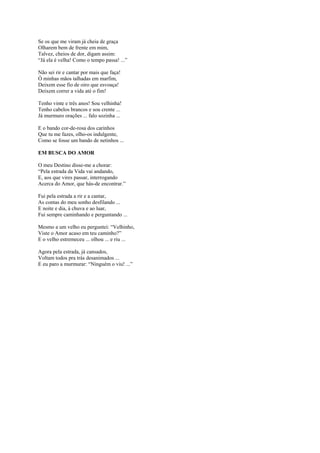 Se os que me viram já cheia de graça
Olharem bem de frente em mim,
Talvez, cheios de dor, digam assim:
“Já ela é velha! Como o tempo passa! ...”

Não sei rir e cantar por mais que faça!
Ó minhas mãos talhadas em marfim,
Deixem esse fio de oiro que esvoaça!
Deixem correr a vida até o fim!

Tenho vinte e três anos! Sou velhinha!
Tenho cabelos brancos e sou crente ...
Já murmuro orações ... falo sozinha ...

E o bando cor-de-rosa dos carinhos
Que tu me fazes, olho-os indulgente,
Como se fosse um bando de netinhos ...

EM BUSCA DO AMOR

O meu Destino disse-me a chorar:
“Pela estrada da Vida vai andando,
E, aos que vires passar, interrogando
Acerca do Amor, que hás-de encontrar.”

Fui pela estrada a rir e a cantar,
As contas do meu sonho desfilando ...
E noite e dia, à chuva e ao luar,
Fui sempre caminhando e perguntando ...

Mesmo a um velho eu perguntei: “Velhinho,
Viste o Amor acaso em teu caminho?”
E o velho estremeceu ... olhou ... e riu ...

Agora pela estrada, já cansados,
Voltam todos pra trás desanimados ...
E eu paro a murmurar: “Ninguém o viu! ...”
 