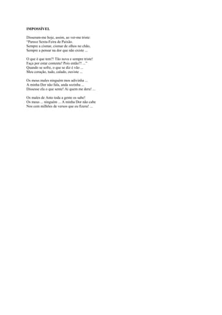 IMPOSSÍVEL

Disseram-me hoje, assim, ao ver-me triste:
“Parece Sexta-Feira de Paixão.
Sempre a cismar, cismar de olhos no chão,
Sempre a pensar na dor que não existe ...

O que é que tem?! Tão nova e sempre triste!
Faça por estar contente! Pois então?! ...”
Quando se sofre, o que se diz é vão ...
Meu coração, tudo, calado, ouviste ...

Os meus males ninguém mos adivinha ...
A minha Dor não fala, anda sozinha ...
Dissesse ela o que sente! Ai quem me dera! ...

Os males de Anto toda a gente os sabe!
Os meus ... ninguém ... A minha Dor não cabe
Nos cem milhões de versos que eu fizera! ...
 