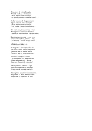 Tirar dentro do peito a Emoção,
A lúcida Verdade, o Sentimento!
– E ser, depois de vir do coração,
Um punhado de cinza esparso ao vento! ...

Sonhar um verso de alto pensamento,
E puro como um ritmo de oração!
– E ser, depois de vir do coração,
O pó, o nada, o sonho dum momento ...

São assim ocos, rudes, os meus versos:
Rimas perdidas, vendavais dispersos,
Com que eu iludo os outros, com que minto!

Quem me dera encontrar o verso puro,
O verso altivo e forte, estranho e duro,
Que dissesse, a chorar, isto que sinto!!

LÁGRIMAS OCULTAS

Se me ponho a cismar em outras eras
Em que ri e cantei, em que era querida,
Parece-me que foi noutras esferas,
Parece-me que foi numa outra vida ...

E a minha triste boca dolorida,
Que dantes tinha o rir das primaveras,
Esbate as linhas graves e severas
E cai num abandono de esquecida!

E fico, pensativa, olhando o vago ...
Toma a brandura plácida dum lago
O meu rosto de monja de marfim ...

E as lágrimas que choro, branca e calma,
Ninguém as vê brotar dentro da alma!
Ninguém as vê cair dentro de mim!
 