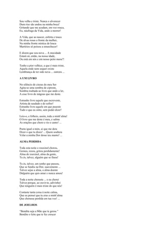 Sou velha e triste. Nunca o alvorecer
Dum riso são andou na minha boca!
Gritando que me acudam, em voz rouca,
Eu, náufraga da Vida, ando a morrer!

A Vida, que ao nascer, enfeita e touca
De alvas rosas a fronte da mulher,
Na minha fronte mística de louca
Martírios só poisou a emurchecer!

E dizem que sou nova ... A mocidade
Estará só, então, na nossa idade,
Ou está em nós e em nosso peito mora?!

Tenho a pior velhice, a que é mais triste,
Aquela onde nem sequer existe
Lembrança de ter sido nova ... outrora ...

A UM LIVRO

No silêncio de cinzas do meu Ser
Agita-se uma sombra de cipreste,
Sombra roubada ao livro que ando a ler,
A esse livro de mágoas que me deste.

Estranho livro aquele que escreveste,
Artista da saudade e do sofrer!
Estranho livro aquele em que puseste
Tudo o que eu sinto, sem poder dizer!

Leio-o, e folheio, assim, toda a minh’alma!
O livro que me deste é meu, e salma
As orações que choro e rio e canto! ...

Poeta igual a mim, ai que me dera
Dizer o que tu dizes! ... Quem soubera
Velar a minha Dor desse teu manto! ...

ALMA PERDIDA

Toda esta noite o rouxinol chorou,
Gemeu, rezou, gritou perdidamente!
Alma de rouxinol, alma da gente,
Tu és, talvez, alguém que se finou!

Tu és, talvez, um sonho que passou,
Que se fundiu na Dor, suavemente ...
Talvez sejas a alma, a alma doente
Dalguém que quis amar e nunca amou!

Toda a noite choraste ... e eu chorei
Talvez porque, ao ouvir-te, adivinhei
Que ninguém é mais triste do que nós!

Contaste tanta coisa à noite calma,
Que eu pensei que tu eras a minh’alma
Que chorasse perdida em tua voz! ...

DE JOELHOS

“Bendita seja a Mãe que te gerou.”
Bendito o leite que te fez crescer
 