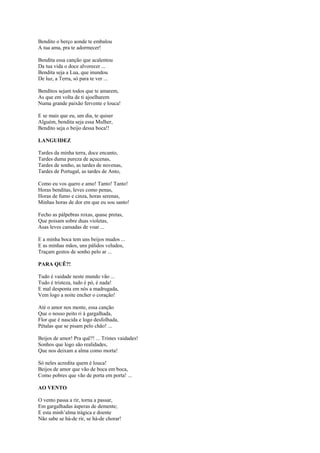 Bendito o berço aonde te embalou
A tua ama, pra te adormecer!

Bendita essa canção que acalentou
Da tua vida o doce alvorecer ...
Bendita seja a Lua, que inundou
De luz, a Terra, só para te ver ...

Benditos sejam todos que te amarem,
As que em volta de ti ajoelharem
Numa grande paixão fervente e louca!

E se mais que eu, um dia, te quiser
Alguém, bendita seja essa Mulher,
Bendito seja o beijo dessa boca!!

LANGUIDEZ

Tardes da minha terra, doce encanto,
Tardes duma pureza de açucenas,
Tardes de sonho, as tardes de novenas,
Tardes de Portugal, as tardes de Anto,

Como eu vos quero e amo! Tanto! Tanto!
Horas benditas, leves como penas,
Horas de fumo e cinza, horas serenas,
Minhas horas de dor em que eu sou santo!

Fecho as pálpebras roxas, quase pretas,
Que poisam sobre duas violetas,
Asas leves cansadas de voar ...

E a minha boca tem uns beijos mudos ...
E as minhas mãos, uns pálidos veludos,
Traçam gestos de sonho pelo ar ...

PARA QUÊ?!

Tudo é vaidade neste mundo vão ...
Tudo é tristeza, tudo é pó, é nada!
E mal desponta em nós a madrugada,
Vem logo a noite encher o coração!

Até o amor nos mente, essa canção
Que o nosso peito ri à gargalhada,
Flor que é nascida e logo desfolhada,
Pétalas que se pisam pelo chão! ...

Beijos de amor! Pra quê?! ... Tristes vaidades!
Sonhos que logo são realidades,
Que nos deixam a alma como morta!

Só neles acredita quem é louca!
Beijos de amor que vão de boca em boca,
Como pobres que vão de porta em porta! ...

AO VENTO

O vento passa a rir, torna a passar,
Em gargalhadas ásperas de demente;
E esta minh’alma trágica e doente
Não sabe se há-de rir, se há-de chorar!
 