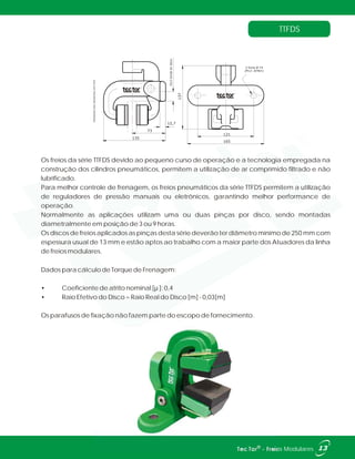 TTFDS
Os freios da série TTFDS devido ao pequeno curso de operação e a tecnologia empregada na
construção dos cilindros pneumáticos, permitem a utilização de ar comprimido filtrado e não
lubrificado.
Para melhor controle de frenagem, os freios pneumáticos da série TTFDS permitem a utilização
de reguladores de pressão manuais ou eletrônicos, garantindo melhor performance de
operação.
Normalmente as aplicações utilizam uma ou duas pinças por disco, sendo montadas
diametralmente em posição de 3 ou 9 horas.
Os discos de freios aplicados as pinças desta série deverão ter diâmetro mínimo de 250 mm com
espessura usual de 13 mm e estão aptos ao trabalho com a maior parte dos Atuadores da linha
de freios modulares.
Dados para cálculo de Torque de Frenagem:
• Coeficiente de atrito nominal [µ ]: 0,4
• Raio Efetivo do Disco = Raio Real do Disco [m] - 0,03[m]
Os parafusos de fixação não fazem parte do escopo de fornecimento.
135
73
12,7
20,5bordadodisco
165
121
137
2 furos Ø 14
(M12-.87Nm)
Unidadesdosdesenhosemmm.
13®Tec Tor - Freios Modulares
 