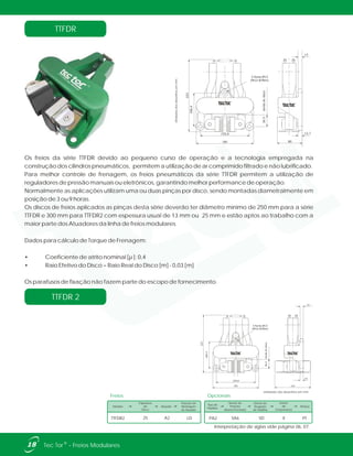 TTFDR
Os freios da série TTFDR devido ao pequeno curso de operação e a tecnologia empregada na
construção dos cilindros pneumáticos, permitem a utilização de ar comprimido filtrado e não lubrificado.
Para melhor controle de frenagem, os freios pneumáticos da série TTFDR permitem a utilização de
reguladores de pressão manuais ou eletrônicos, garantindo melhor performance de operação.
Normalmente as aplicações utilizam uma ou duas pinças por disco, sendo montadas diametralmente em
posição de 3 ou 9 horas.
Os discos de freios aplicados as pinças desta série deverão ter diâmetro mínimo de 250 mm para a série
TTFDR e 300 mm para TTFDR2 com espessura usual de 13 mm ou 25 mm e estão aptos ao trabalho com a
maior parte dos Atuadores da linha de freios modulares.
Dados para cálculo de Torque de Frenagem:
• Coeficiente de atrito nominal [µ ]: 0,4
• Raio Efetivo do Disco = Raio Real do Disco [m] - 0,03 [m]
Os parafusos de fixação não fazem parte do escopo de fornecimento.
181
155,6
223
106,4
36.5bordadodsico
3 furos Ø13
(M12-87Nm)
80
12,7
13
Unidadesdosdesenhosemmm.
TTFDR 2
181
155,6
223
106.4
36.5bordadodisco
141
13
13
3 furos Ø13
(M12-87Nm)
18 ®Tec Tor - Freios Modulares
Unidades dos desenhos em mm.
Interpretação de siglas vide página 06, 07.
Freios
Modelo
Espessura
do
Disco
Atuador
Posição de
Montagem
do Atuador
TTFDR2 A225 LD
Tipo de
Pastilha
Sensor de
Posição
Aberto/Fechado
Sensor de
Desgaste
de Pastilha
Sensor
de
Temperatura
Pintura
SA6 SD PTPA2 X
Opcionais
 