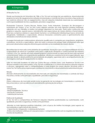 A Empresa
A Filosofia Tec Tor
Desde sua fundação em Setembro de 1986, a Tec Tor vem ao longo de sua existência, desenvolvendo
projetos no ramo de equipamentos voltados à transmissão e controle de força mecânica. Buscando em
sua essência oferecer não só equipamentos, mas sim soluções industriais essenciais ou customizadas
com responsabilidade técnica, qualidade, precisão e segurança.
Produzindo Catracas, Contra Recuos, Rodas Livres, Freios Industriais, Grampos da Ancoragem e
Limitadores de Torque, a Tec Tor tem como objetivo atender aos mais rigorosos padrões industriais,
utilizando em seu trabalho a melhor tecnologia disponível no mercado, tanto para confecção dos
projetos e soluções, quanto para o atendimento das expectativas de nossos clientes e fornecedores.
Para isso a empresa valoriza a capacidade humana e a contribuição individual que busca através da
integridade, habilidade e capacidade, oferecer inovações constantes para o aprimoramento das
atividades e benefícios de nossos clientes.
A equipe formada por colaboradores altamente qualificada é composta por engenheiros, projetistas,
consultores, técnicos e especialistas, além de toda a estrutura do parque fabril, profissionais estes que
procuram desenvolver soluções eficientes para atender as necessidades de nossos clientes
Reconhecida no mercado como sinônimo de qualidade, inovação e por sua responsabilidade técnica
(capacidade de oferecer o produto certo para a aplicação desejada e confeccionado de maneira
correta), a Tec Tor, atende aos mais variados projetos convencionais ou especiais do mercado nacional
e internacional. Todos com a garantia de qualidade, eficiência e assistência técnica especializada, que
abrange desde o desenvolvimento personalizado do projeto, supervisão até o acompanhamento de
montagens e start up do equipamento no cliente.
Líder no mercado brasileiro no setor de Contra Recuos e Rodas Livres, com Assistência Técnica em
diversos estados e em outros países, a Tec Tor tem a satisfação e a certeza de fornecer soluções seguras
e eficazes, agregando valor e competitividade a cada projeto de nossos clientes, firmando assim o
nome Tec Tor como uma empresa que contribui no crescimento e desenvolvimento sustentável do país.
Missão
Atender efetivamente às necessidades do mercado em soluções de transmissão e controle de força
mecânica, tendo como princípio a qualidade, precisão e segurança.
Visão
Obter a liderança de mercado sendo ícone na geração de tecnologia em transmissão e controle de
força mecânica, com excelência em atendimento e prestação de serviços.
Valores
- Integridade
- Responsabilidade Técnica
- Inovação Constante
- Valorização humana
Política de Qualidade
A Tec Tor tem o compromisso de fornecer soluções industrias padronizadas ou customizadas, com
qualidade, precisão e segurança, tendo como premissas:
-Atender os mais rigorosos padrões industriais, com a busca da melhor tecnologia, para superar as
necessidades e expectativas dos clientes;
- Capacitação, integração e valorização humana;
-Prática da melhoria contínua em seus processos e comprometimento com os requisitos do Sistema de
Gestão da Qualidade.
02 ®Tec Tor - Freios Modulares
 