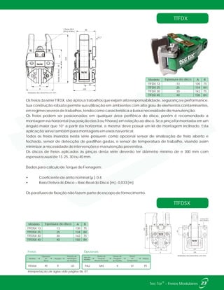 12,7
B
A 102
52
963 furos Ø13
(M12-87Nm)
64
bordadodisco24
224
TTFDX
TTFDSX
Os freios da série TTFDX, são aptos a trabalhos que exijam alta responsabilidade, segurança e performance.
Sua construção robusta permite sua utilização em ambientes com alto grau de elementos contaminantes,
em regimes severos de trabalhos, tendo como característica a baixa necessidade de manutenção.
Os freios podem ser posicionados em qualquer área periférica do disco, porém é recomendado a
montagem na horizontal (na posição das 3 ou 9 horas) em relação ao disco. Se a pinça for montada em um
ângulo maior que 10° a partir da horizontal, a mesma deve possuir um kit de montagem inclinado. Esta
aplicação serve também para montagens em eixos na vertical.
Todos os freios inseridos nesta série possuem como opcional sensor de sinalização de freio aberto e
fechado, sensor de detecção de pastilhas gastas, e sensor de temperatura de trabalho, visando assim
minimizar a necessidade de intervenções e manutenção preventiva.
Os discos de freios aplicados às pinças desta série deverão ter diâmetro mínimo de e 300 mm com
espessura usual de 13, 25, 30 ou 40 mm.
Dados para cálculo de Torque de Frenagem:
• Coeficiente de atrito nominal [µ ]: 0,4
• Raio Efetivo do Disco = Raio Real do Disco [m] - 0,033 [m]
Os parafusos de fixação não fazem parte do escopo de fornecimento.
TTFDX 13
TTFDX 25
TTFDX 30
TTFDX 40
13
25
30
40
130
134
142
150
75
84
75
84
Espessura do disco AModelo B
224
18bordadodisco
A
B
155
127
45
4 furos Ø14
(M12-87Nm)
Unidades dos desenhos em mm.
Unidades dos desenhos em mm.
23®Tec Tor - Freios Modulares
Interpretação de siglas vide página 06, 07.
Freios
Modelo Atuador
Espessura
do
Disco
Posição de
Montagem
do Atuador
TTFDSX X40 LD
Tipo de
Pastilha
Sensor de
Posição
Aberto/Fechado
Sensor de
Desgaste
de Pastilha
Sensor
de
Temperatura
Pintura
SA5 X PEPA2 ST
Opcionais
TTFDSX 13
TTFDSX 25
TTFDSX 30
TTFDSX 40
13
25
30
40
130
134
142
150
75
84
75
84
Espessura do disco AModelo B
 